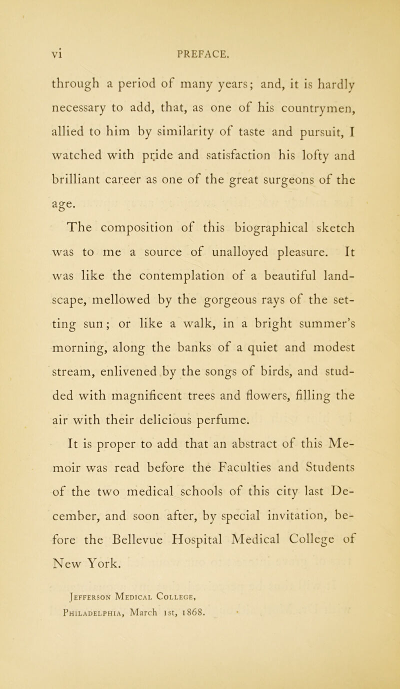 through a period of many years; and, it is hardly necessary to add, that, as one of his countrymen, allied to him by similarity of taste and pursuit, I watched with pride and satisfaction his lofty and brilliant career as one of the great surgeons of the age. The composition of this biographical sketch was to me a source of unalloyed pleasure. It was like the contemplation of a beautiful land- scape, mellowed by the gorgeous rays of the set- ting sun; or like a walk, in a bright summer’s morning, along the banks of a quiet and modest stream, enlivened by the songs of birds, and stud- ded with magnificent trees and flowers, filling the air with their delicious perfume. It is proper to add that an abstract of this Me- moir was read before the Faculties and Students of the two medical schools of this city last De- cember, and soon after, by special invitation, be- fore the Bellevue Hospital Medical College of New York. Jefferson Medical College, Philadelphia, March 1st, 1868.