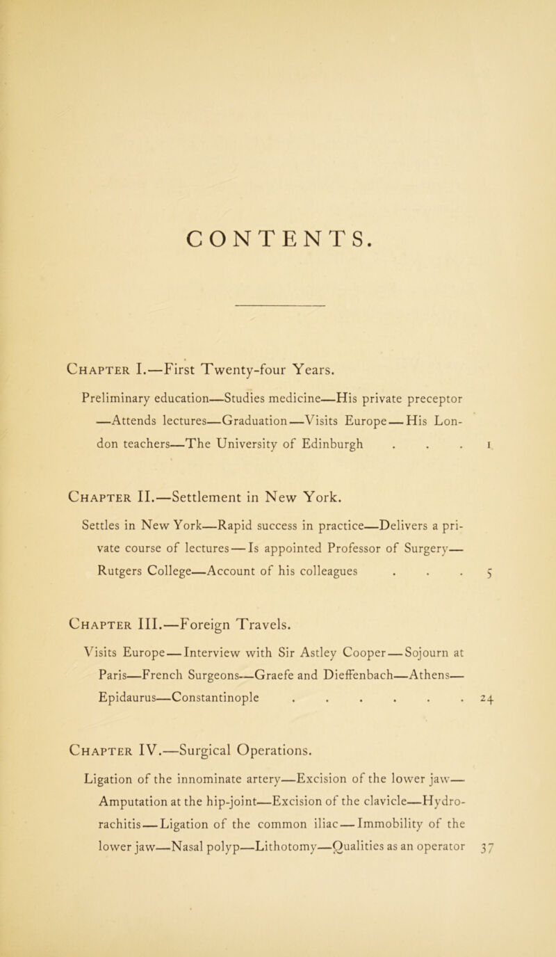 CONTENTS. Chapter I.—First Twenty-four Years. Preliminary education—Studies medicine—His private preceptor —Attends lectures—Graduation—Visits Europe — His Lon- don teachers—The University of Edinburgh i Chapter II.—Settlement in New York. Settles in New York—Rapid success in practice—Delivers a pri- vate course of lectures — Is appointed Professor of Surgery— Rutgers College—Account of his colleagues ... 5 Chapter III.—Foreign Travels. Visits Europe — Interview with Sir Astley Cooper — Sojourn at Paris—French Surgeons—Graefe and Dieffenbach—Athens— Epidaurus—Constantinople ...... 24 Chapter IV.—Surgical Operations. Ligation of the innominate artery—Excision of the lower jaw— Amputation at the hip-joint—Excision of the clavicle—Hydro- rachitis— Ligation of the common iliac — Immobility of the