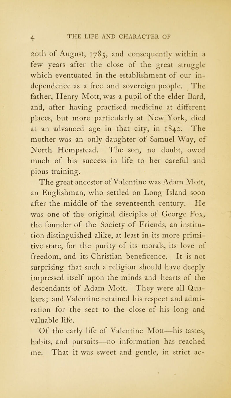 20th of August, 1785, and consequently within a few years after the close of the great struggle which eventuated in the establishment of our in- dependence as a free and sovereign people. The father, Henry Mott, was a pupil of the elder Bard, and, after having practised medicine at different places, but more particularly at New York, died at an advanced age in that city, in 1840. The mother was an only daughter of Samuel Way, of North Hempstead. The son, no doubt, owed much of his success in life to her careful and pious training. The great ancestor of Valentine was Adam Mott, an Englishman, who settled on Long Island soon after the middle of the seventeenth century. He was one of the original disciples of George Fox, the founder of the Society of Friends, an institu- tion distinguished alike, at least in its more primi- tive state, for the purity of its morals, its love of freedom, and its Christian beneficence. It is not surprising that such a religion should have deeply impressed itself upon the minds and hearts of the descendants of Adam Mott. They were all Qua- kers; and Valentine retained his respect and admi- ration for the sect to the close of his long and valuable life. Of the early life of Valentine Mott—his tastes, habits, and pursuits—no information has reached me. That it was sweet and gentle, in strict ac-