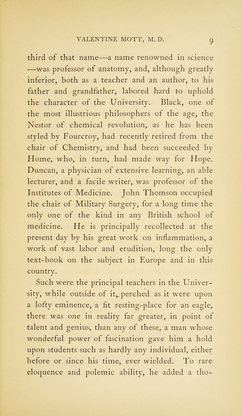 third of that name—a name renowned in science —was professor of anatomy, and, although greatly inferior, both as a teacher and an author, to his father and grandfather, labored hard to uphold the character of the University. Black, one of the most illustrious philosophers of the age, the Nestor of chemical revolution, as he has been styled by Fourcroy, had recently retired from the chair of Chemistry, and had been succeeded by H ome, who, in turn, had made way for Hope. Duncan, a physician of extensive learning, an able lecturer, and a facile writer, was professor of the Institutes of Medicine. John Thomson occupied the chair of Military Surgery, for a long time the only one of the kind in any British school of medicine. He is principally recollected at the present day by his great work on inflammation, a work of vast labor and erudition, long the only text-book on the subject in Europe and in this country. Such were the principal teachers in the Univer- \ sity, while outside of itv perched as it were upon a lofty eminence, a fit resting-place for an eagle, there was one in reality far greater, in point of talent and genius, than any of these, a man whose wonderful power of fascination gave him a hold upon students such as hardly any individual, either before or since his time, ever wielded. To rare eloquence and polemic ability, he added a tho-