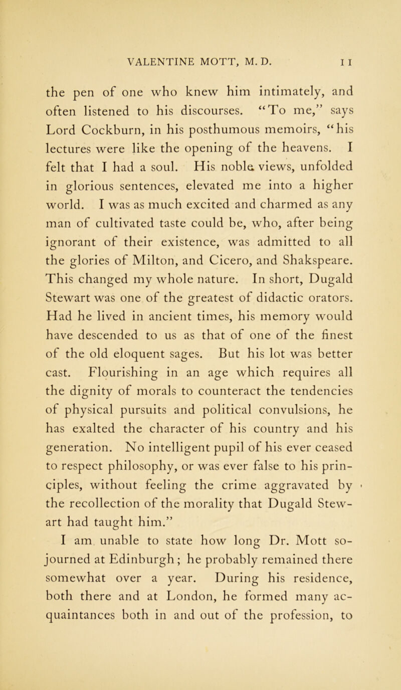the pen of one who knew him intimately, and often listened to his discourses. “To me,” says Lord Cockburn, in his posthumous memoirs, “his lectures were like the opening of the heavens. I felt that I had a soul. His noble, views, unfolded in glorious sentences, elevated me into a higher world. I was as much excited and charmed as any man of cultivated taste could be, who, after being ignorant of their existence, was admitted to all the glories of Milton, and Cicero, and Shakspeare. This changed my whole nature. In short, Dugald Stewart was one of the greatest of didactic orators. Had he lived in ancient times, his memory would have descended to us as that of one of the finest of the old eloquent sages. But his lot was better cast. Flourishing in an age which requires all the dignity of morals to counteract the tendencies of physical pursuits and political convulsions, he has exalted the character of his country and his generation. No intelligent pupil of his ever ceased to respect philosophy, or was ever false to his prin- ciples, without feeling the crime aggravated by • the recollection of the morality that Dugald Stew- art had taught him.” I am unable to state how long Dr. Mott so- journed at Edinburgh; he probably remained there somewhat over a year. During his residence, both there and at London, he formed many ac- quaintances both in and out of the profession, to