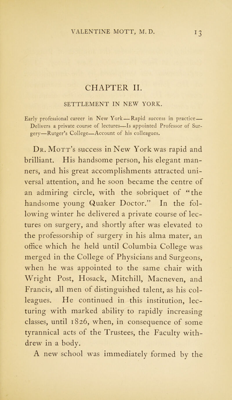 CHAPTER II. SETTLEMENT IN NEW YORK. Early professional career in New York — Rapid success in practice — Delivers a private course of lectures—Is appointed Professor of Sur- gery—Rutger’s College—Account of his colleagues. Dr. Mott’s success in New York was rapid and brilliant. H is handsome person, his elegant man- ners, and his great accomplishments attracted uni- versal attention, and he soon became the centre of an admiring circle, with the sobriquet of “the handsome young Quaker Doctor.” In the fol- lowing winter he delivered a private course of lec- tures on surgery, and shortly after was elevated to the professorship of surgery in his alma mater, an office which he held until Columbia College was merged in the College of Physicians and Surgeons, when he was appointed to the same chair with Wright Post, Hosack, Mitchill, Macneven, and Francis, all men of distinguished talent, as his col- leagues. He continued in this institution, lec- turing with marked ability to rapidly increasing classes, until 1826, when, in consequence of some tyrannical acts of the Trustees, the Faculty with- drew in a body. A new school was immediately formed by the