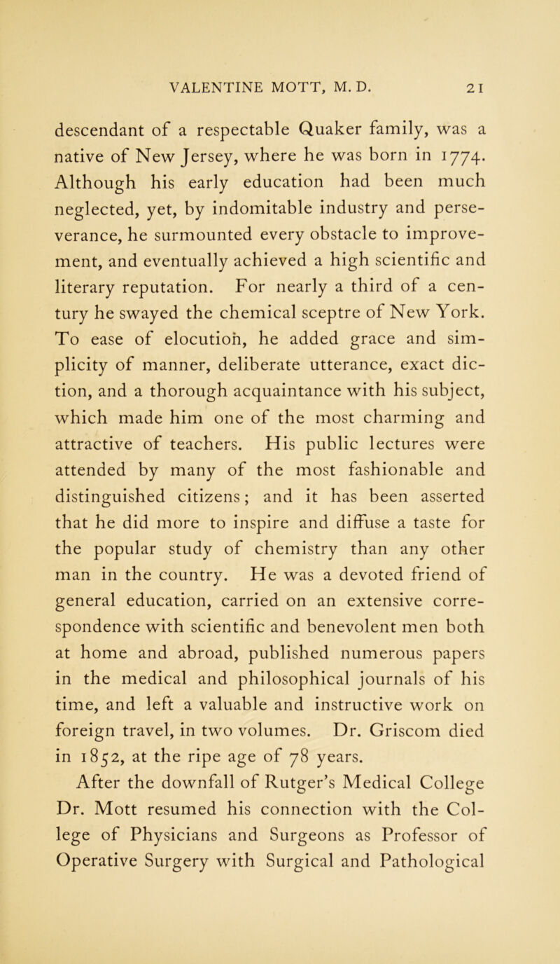 descendant of a respectable Quaker family, was a native of New Jersey, where he was born in 1774. Although his early education had been much neglected, yet, by indomitable industry and perse- verance, he surmounted every obstacle to improve- ment, and eventually achieved a high scientific and literary reputation. For nearly a third of a cen- tury he swayed the chemical sceptre of New York. To ease of elocution, he added grace and sim- plicity of manner, deliberate utterance, exact dic- tion, and a thorough acquaintance with his subject, which made him one of the most charming and attractive of teachers. His public lectures were attended by many of the most fashionable and distinguished citizens; and it has been asserted that he did more to inspire and diffuse a taste for the popular study of chemistry than any other man in the country. He was a devoted friend of general education, carried on an extensive corre- spondence with scientific and benevolent men both at home and abroad, published numerous papers in the medical and philosophical journals of his time, and left a valuable and instructive work on foreign travel, in two volumes. Dr. Griscom died in 1852, at the ripe age of 78 years. After the downfall of Rutger’s Medical College Dr. Mott resumed his connection with the Col- lege of Physicians and Surgeons as Professor of Operative Surgery with Surgical and Pathological