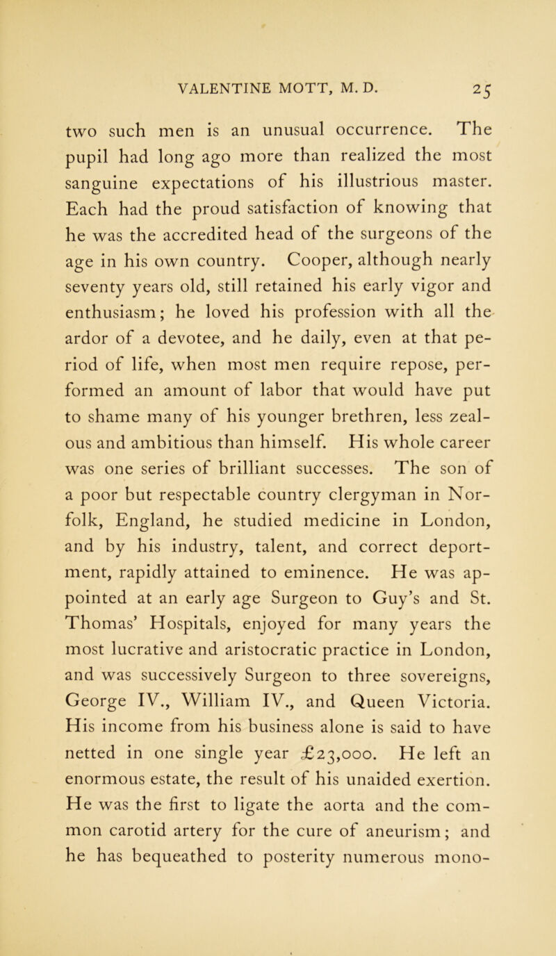 two such men is an unusual occurrence. The pupil had long ago more than realized the most sanguine expectations of his illustrious master. Each had the proud satisfaction of knowing that he was the accredited head of the surgeons of the age in his own country. Cooper, although nearly seventy years old, still retained his early vigor and enthusiasm; he loved his profession with all the ardor of a devotee, and he daily, even at that pe- riod of life, when most men require repose, per- formed an amount of labor that would have put to shame many of his younger brethren, less zeal- ous and ambitious than himself. His whole career was one series of brilliant successes. The son of a poor but respectable country clergyman in Nor- folk, England, he studied medicine in London, and by his industry, talent, and correct deport- ment, rapidly attained to eminence. He was ap- pointed at an early age Surgeon to Guy's and St. Thomas' Hospitals, enjoyed for many years the most lucrative and aristocratic practice in London, and was successively Surgeon to three sovereigns, George IV., William IV., and Queen Victoria. His income from his business alone is said to have netted in one single year £23,000. He left an enormous estate, the result of his unaided exertion. H e was the first to ligate the aorta and the com- mon carotid artery for the cure of aneurism; and he has bequeathed to posterity numerous mono-