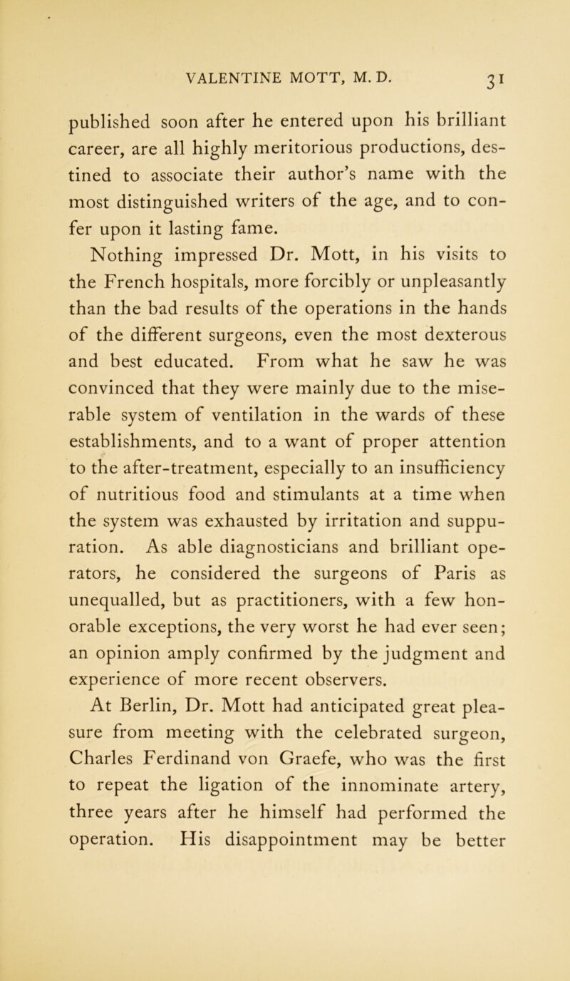 published soon after he entered upon his brilliant career, are all highly meritorious productions, des- tined to associate their author's name with the most distinguished writers of the age, and to con- fer upon it lasting fame. Nothing impressed Dr. Mott, in his visits to the French hospitals, more forcibly or unpleasantly than the bad results of the operations in the hands of the different surgeons, even the most dexterous and best educated. From what he saw he was convinced that they were mainly due to the mise- rable system of ventilation in the wards of these establishments, and to a want of proper attention to the after-treatment, especially to an insufficiency of nutritious food and stimulants at a time when the system was exhausted by irritation and suppu- ration. As able diagnosticians and brilliant ope- rators, he considered the surgeons of Paris as unequalled, but as practitioners, with a few hon- orable exceptions, the very worst he had ever seen; an opinion amply confirmed by the judgment and experience of more recent observers. At Berlin, Dr. Mott had anticipated great plea- sure from meeting with the celebrated surgeon, Charles Ferdinand von Graefe, who was the first to repeat the ligation of the innominate artery, three years after he himself had performed the operation. His disappointment may be better