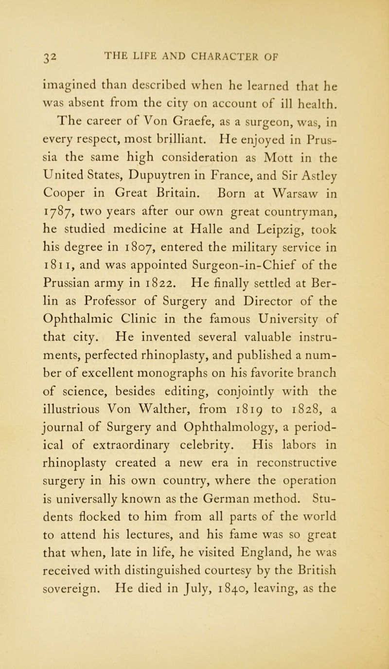 imagined than described when he learned that he was absent from the city on account of ill health. The career of Von Graefe, as a surgeon, was, in every respect, most brilliant. He enjoyed in Prus- sia the same high consideration as Mott in the United States, Dupuytren in France, and Sir Astley Cooper in Great Britain. Born at Warsaw in 1787, two years after our own great countryman, he studied medicine at Halle and Leipzig, took his degree in 1807, entered the military service in 1811, and was appointed Surgeon-in-Chief of the Prussian army in 1822. He finally settled at Ber- lin as Professor of Surgery and Director of the Ophthalmic Clinic in the famous University of that city. He invented several valuable instru- ments, perfected rhinoplasty, and published a num- ber of excellent monographs on his favorite branch of science, besides editing, conjointly with the illustrious Von Walther, from 1819 to 1828, a journal of Surgery and Ophthalmology, a period- ical of extraordinary celebrity. His labors in rhinoplasty created a new era in reconstructive surgery in his own country, where the operation is universally known as the German method. Stu- dents flocked to him from all parts of the world to attend his lectures, and his fame was so great that when, late in life, he visited England, he was received with distinguished courtesy by the British sovereign. He died in July, 1840, leaving, as the