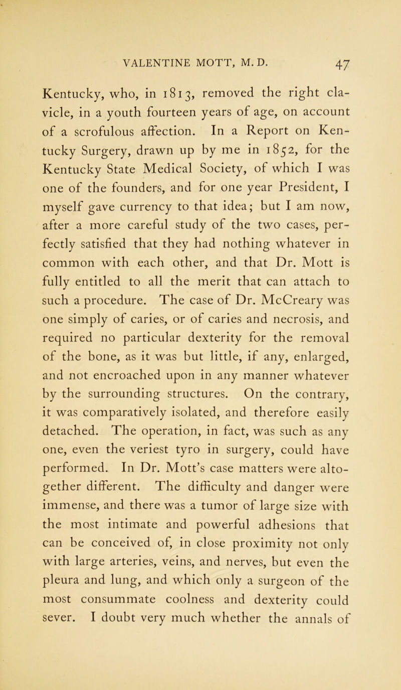 Kentucky, who, in 1813, removed the right cla- vicle, in a youth fourteen years of age, on account of a scrofulous affection. In a Report on Ken- tucky Surgery, drawn up by me in 1852, for the Kentucky State Medical Society, of which I was one of the founders, and for one year President, I myself gave currency to that idea; but I am now, after a more careful study of the two cases, per- fectly satisfied that they had nothing whatever in common with each other, and that Dr. Mott is fully entitled to all the merit that can attach to such a procedure. The case of Dr. McCreary was one simply of caries, or of caries and necrosis, and required no particular dexterity for the removal of the bone, as it was but little, if any, enlarged, and not encroached upon in any manner whatever by the surrounding structures. On the contrary, it was comparatively isolated, and therefore easily detached. The operation, in fact, was such as any one, even the veriest tyro in surgery, could have performed. In Dr. Mott’s case matters were alto- gether different. The difficulty and danger were immense, and there was a tumor of large size with the most intimate and powerful adhesions that can be conceived of, in close proximity not only with large arteries, veins, and nerves, but even the pleura and lung, and which only a surgeon of the most consummate coolness and dexterity could sever. I doubt very much whether the annals of