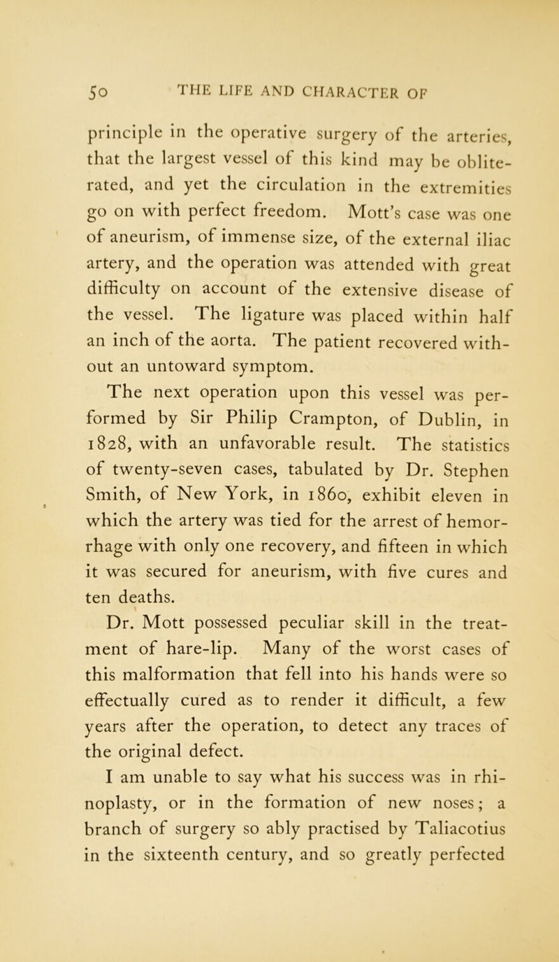 principle in the operative surgery of the arteries, that the largest vessel of this kind may be oblite- rated, and yet the circulation in the extremities go on with perfect freedom. Mott’s case was one of aneurism, of immense size, of the external iliac artery, and the operation was attended with great difficulty on account of the extensive disease of the vessel. The ligature was placed within half an inch of the aorta. The patient recovered with- out an untoward symptom. The next operation upon this vessel was per- formed by Sir Philip Crampton, of Dublin, in 1828, with an unfavorable result. The statistics of twenty-seven cases, tabulated by Dr. Stephen Smith, of New York, in i860, exhibit eleven in which the artery was tied for the arrest of hemor- rhage with only one recovery, and fifteen in which it was secured for aneurism, with five cures and ten deaths. Dr. Mott possessed peculiar skill in the treat- ment of hare-lip. Many of the worst cases of this malformation that fell into his hands were so effectually cured as to render it difficult, a few years after the operation, to detect any traces of the original defect. I am unable to say what his success was in rhi- noplasty, or in the formation of new noses; a branch of surgery so ably practised by Taliacotius in the sixteenth century, and so greatly perfected