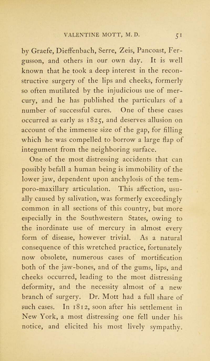 by Graefe, DiefFenbach, Serre, Zeis, Pancoast, Fer- gusson, and others in our own day. It is well known that he took a deep interest in the recon- structive surgery of the lips and cheeks, formerly so often mutilated by the injudicious use of mer- cury, and he has published the particulars of a number of successful cures. One of these cases occurred as early as 1825, and deserves allusion on account of the immense size of the gap, for filling which he was compelled to borrow a large flap of integument from the neighboring surface. One of the most distressing accidents that can possibly befall a human being is immobility of the lower jaw, dependent upon anchylosis of the tem- poro-maxillary articulation. This affection, usu- ally caused by salivation, was formerly exceedinglv common in all sections of this country, but more especially in the Southwestern States, owing to the inordinate use of mercury in almost everv form of disease, however trivial. As a natural consequence of this wretched practice, fortunately now obsolete, numerous cases of mortification both of the jaw-bones, and of the gums, lips, and cheeks occurred, leading to the most distressing deformity, and the necessity almost of a new branch of surgery. Dr. Mott had a full share of such cases. In 1812, soon after his settlement in New York, a most distressing one fell under his notice, and elicited his most lively sympathy.