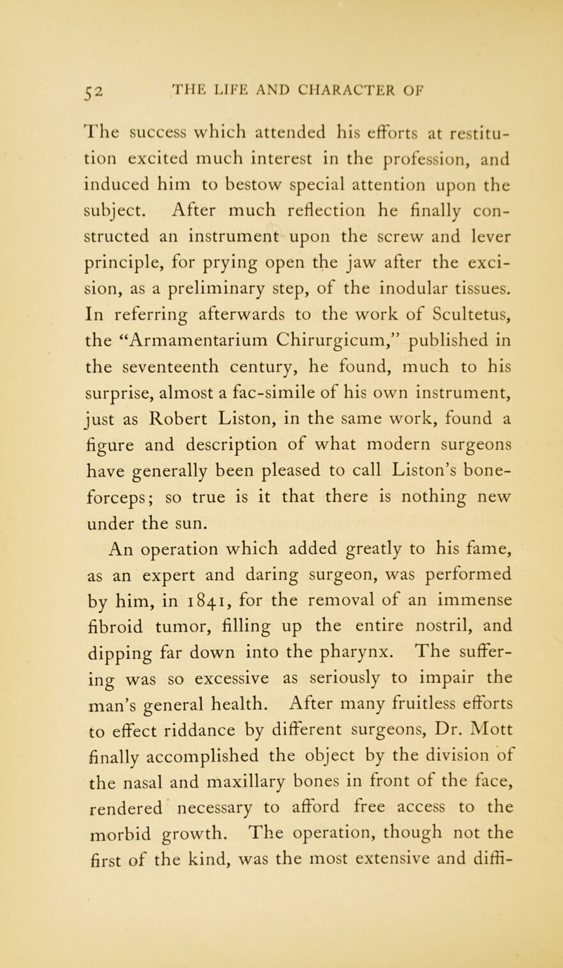 The success which attended his efforts at restitu- tion excited much interest in the profession, and induced him to bestow special attention upon the subject. After much reflection he finally con- structed an instrument upon the screw and lever principle, for prying open the jaw after the exci- sion, as a preliminary step, of the inodular tissues. In referring afterwards to the work of Scultetus, the “Armamentarium Chirurgicum,” published in the seventeenth century, he found, much to his surprise, almost a fac-simile of his own instrument, just as Robert Liston, in the same work, found a figure and description of what modern surgeons have generally been pleased to call Liston’s bone- forceps; so true is it that there is nothing new under the sun. An operation which added greatly to his fame, as an expert and daring surgeon, was performed by him, in 1841, for the removal of an immense fibroid tumor, filling up the entire nostril, and dipping far down into the pharynx. The suffer- ing was so excessive as seriously to impair the man’s general health. After many fruitless efforts to effect riddance by different surgeons, Dr. Mott finally accomplished the object by the division of the nasal and maxillary bones in front of the face, rendered necessary to afford free access to the morbid growth. The operation, though not the first of the kind, was the most extensive and diffi-