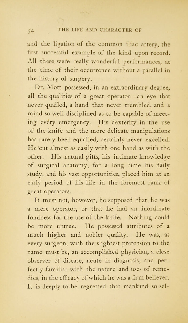 and the ligation of the common iliac artery, the first successful example of the kind upon record. All these were really wonderful performances, at the time of their occurrence without a parallel in the history of surgery. Dr. Mott possessed, in an extraordinary degree, all the qualities of a great operator—an eye that never quailed, a hand that never trembled, and a mind so well disciplined as to be capable of meet- ing every emergency. His dexterity in the use of the knife and the more delicate manipulations has rarely been equalled, certainly never excelled. He‘cut almost as easily with one hand as with the other. His natural gifts, his intimate knowledge of surgical anatomy, for a long time his daily study, and his vast opportunities, placed him at an early period of his life in the foremost rank of great operators. It must not, however, be supposed that he was a mere operator, or that he had an inordinate fondness for the use of the knife. Nothing could be more untrue. He possessed attributes of a much higher and nobler quality. He was, as every surgeon, with the slightest pretension to the name must be, an accomplished physician, a close observer of disease, acute in diagnosis, and per- fectly familiar with the nature and uses of reme- dies, in the efficacy of which he was a firm believer. It is deeply to be regretted that mankind so sel-