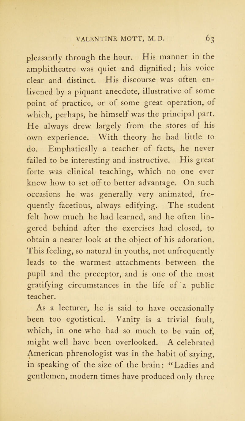 pleasantly through the hour. His manner in the amphitheatre was quiet and dignified ; his voice clear and distinct. His discourse was often en- livened by a piquant anecdote, illustrative of some point of practice, or of some great operation, of which, perhaps, he himself was the principal part. He always drew largely from the stores of his own experience. With theory he had little to do. Emphatically a teacher of facts, he never failed to be interesting and instructive. His great forte was clinical teaching, which no one ever knew how to set off to better advantage. On such occasions he was generally very animated, fre- quently facetious, always edifying. The student felt how much he had learned, and he often lin- gered behind after the exercises had closed, to obtain a nearer look at the object of his adoration. This feeling, so natural in youths, not unfrequently leads to the warmest attachments between the pupil and the preceptor, and is one of the most gratifying circumstances in the life of a public teacher. As a lecturer, he is said to have occasionally been too egotistical. Vanity is a trivial fault, which, in one who had so much to be vain of, might well have been overlooked. A celebrated American phrenologist was in the habit of saying, in speaking of the size of the brain: “Ladies and gentlemen, modern times have produced only three