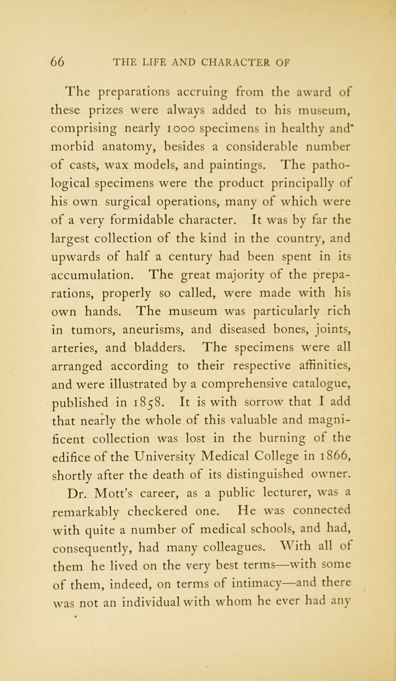 The preparations accruing from the award of these prizes were always added to his museum, comprising nearly 1000 specimens in healthy and* morbid anatomy, besides a considerable number of casts, wax models, and paintings. The patho- logical specimens were the product principally of his own surgical operations, many of which were of a very formidable character. It was by far the largest collection of the kind in the country, and upwards of half a century had been spent in its accumulation. The great majority of the prepa- rations, properly so called, were made with his own hands. The museum was particularly rich in tumors, aneurisms, and diseased bones, joints, arteries, and bladders. The specimens were all arranged according to their respective affinities, and were illustrated by a comprehensive catalogue, published in 1858. It is with sorrow that I add that nearly the whole of this valuable and magni- ficent collection was lost in the burning of the edifice of the University Medical College in 1866, shortly after the death of its distinguished owner. Dr. Mott’s career, as a public lecturer, was a remarkably checkered one. He was connected with quite a number of medical schools, and had, consequently, had many colleagues. With all ol them he lived on the very best terms—with some of them, indeed, on terms of intimacy—and there was not an individual with whom he ever had any