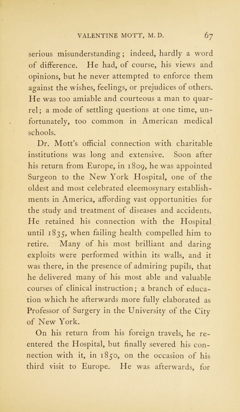 serious misunderstanding; indeed, hardly a word of difference. He had, of course, his views and opinions, but he never attempted to enforce them against the wishes, feelings, or prejudices of others. He was too amiable and courteous a man to quar- rel; a mode of settling questions at one time, un- fortunately, too common in American medical schools. Dr. Mott’s official connection with charitable institutions was long and extensive. Soon after his return from Europe, in 1809, he was appointed Surgeon to the New York Hospital, one of the oldest and most celebrated eleemosynary establish- ments in America, affording vast opportunities for the study and treatment of diseases and accidents. He retained his connection with the Hospital until 1835, when failing health compelled him to retire. Many of his most brilliant and daring exploits were performed within its walls, and it was there, in the presence of admiring pupils, that he delivered many of his most able and valuable courses of clinical instruction; a branch of educa- tion which he afterwards more fullv elaborated as * Professor of Surgery in the University of the City of New York. On his return from his foreign travels, he re- entered the Hospital, but finally severed his con- nection with it, in 1850, on the occasion of his third visit to Europe. He was afterwards, for