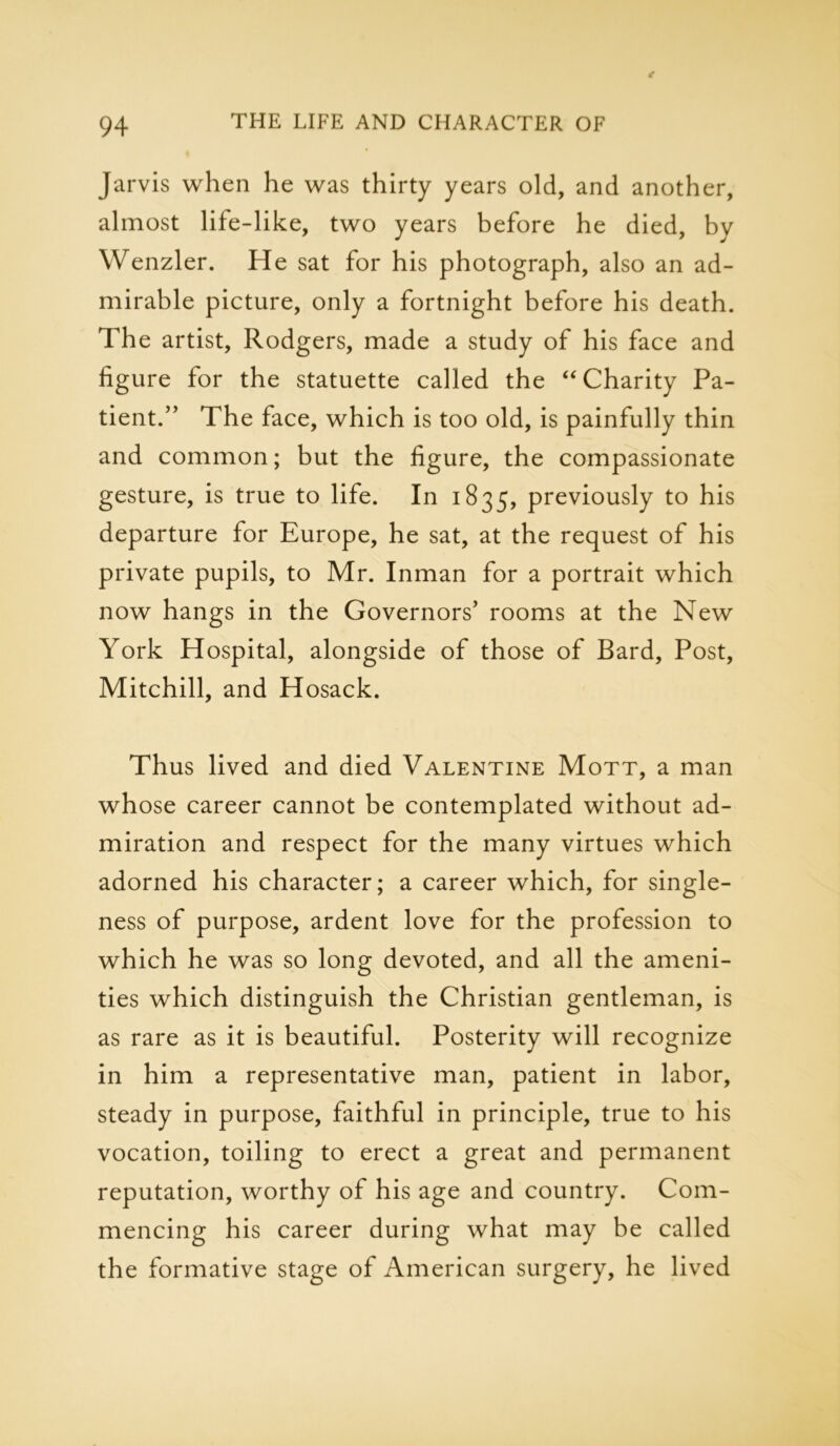 Jarvis when he was thirty years old, and another, almost life-like, two years before he died, by Wenzler. He sat for his photograph, also an ad- mirable picture, only a fortnight before his death. The artist, Rodgers, made a study of his face and figure for the statuette called the “ Charity Pa- tient.” The face, which is too old, is painfully thin and common; but the figure, the compassionate gesture, is true to life. In 1835, previously to his departure for Europe, he sat, at the request of his private pupils, to Mr. Inman for a portrait which now hangs in the Governors’ rooms at the New York Hospital, alongside of those of Bard, Post, Mitchill, and Hosack. Thus lived and died Valentine Mott, a man whose career cannot be contemplated without ad- miration and respect for the many virtues which adorned his character; a career which, for single- ness of purpose, ardent love for the profession to which he was so long devoted, and all the ameni- ties which distinguish the Christian gentleman, is as rare as it is beautiful. Posterity will recognize in him a representative man, patient in labor, steady in purpose, faithful in principle, true to his vocation, toiling to erect a great and permanent reputation, worthy of his age and country. Com- mencing his career during what may be called the formative stage of American surgery, he lived