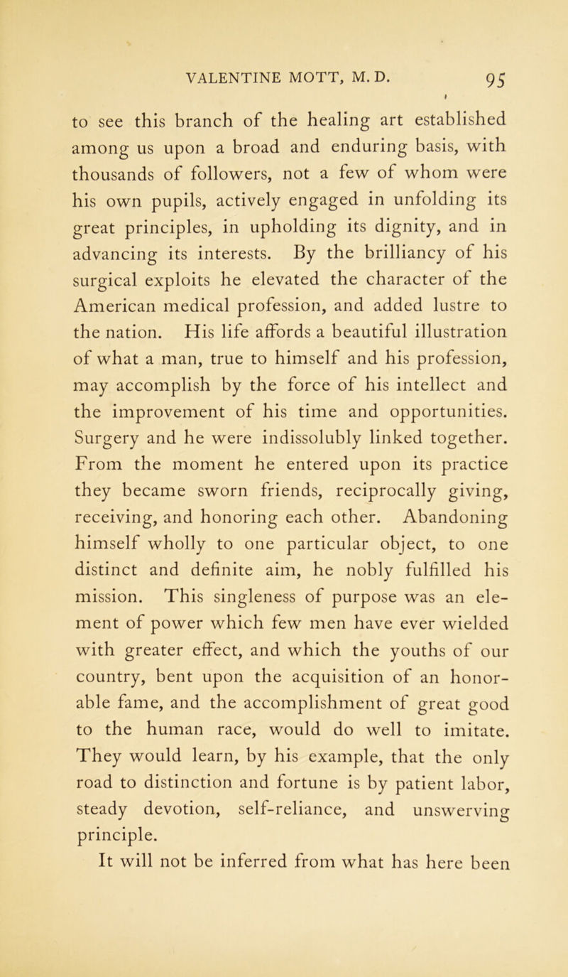 to see this branch of the healing art established among us upon a broad and enduring basis, with thousands of followers, not a few of whom were his own pupils, actively engaged in unfolding its great principles, in upholding its dignity, and in advancing its interests. By the brilliancy of his surgical exploits he elevated the character of the American medical profession, and added lustre to the nation. His life affords a beautiful illustration of what a man, true to himself and his profession, may accomplish by the force of his intellect and the improvement of his time and opportunities. Surgery and he were indissolubly linked together. From the moment he entered upon its practice they became sworn friends, reciprocally giving, receiving, and honoring each other. Abandoning himself wholly to one particular object, to one distinct and definite aim, he nobly fulfilled his mission. This singleness of purpose was an ele- ment of power which few men have ever wielded with greater effect, and which the youths of our country, bent upon the acquisition of an honor- able fame, and the accomplishment of great good to the human race, would do well to imitate. They would learn, by his example, that the only road to distinction and fortune is by patient labor, steady devotion, self-reliance, and unswerving principle. It will not be inferred from what has here been