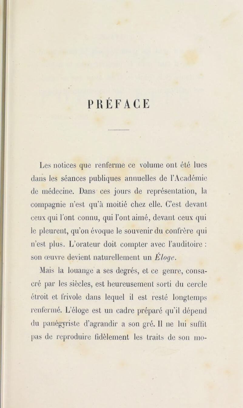 PHÉFACE Les notices que renferme ce volume ont été lues dans les séances publiques annuelles de l’Académie de médecine. Dans ces jours de représentation, la compagnie n’est qu’à moitié chez elle. C’est devant ceux qui l’ont connu, qui l’ont aimé, devant ceux qui le pleurent, qu’on évoque le souvenir du confrère qui n’est plus. L’orateur doit compter avec l’auditoire : son œuvre devient naturellement un Éloge. Mais la louange a ses degrés, et ce genre, consa- cré par les siècles, est heureusement sorti du cercle étroit et frivole dans lequel il est resté longtemps renfermé. L’éloge est un cadre préparé qu’il dépend du panégyriste d’agrandir a son gré. Il ne lui suffit |)as de reproduire fidèlement les traits de son mo-