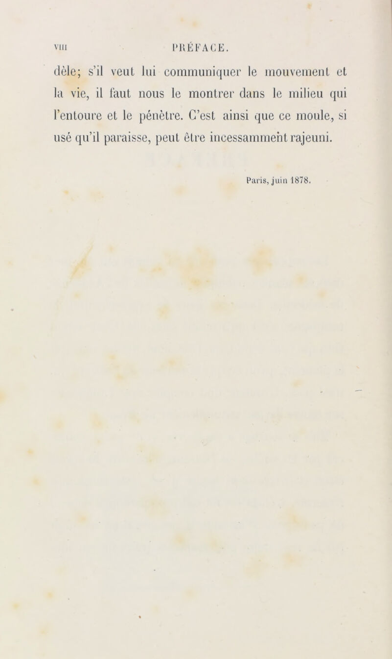 Vlll l»UEFACE. dèle; s’il veut lui communiquer le mouvement et la vie, il laut nous le montrer dans le milieu qui l’entoure et le pénètre. C’est ainsi que ce moule, si usé qu’il paraisse, peut être incessamment rajeuni. Paris, juin 1878.