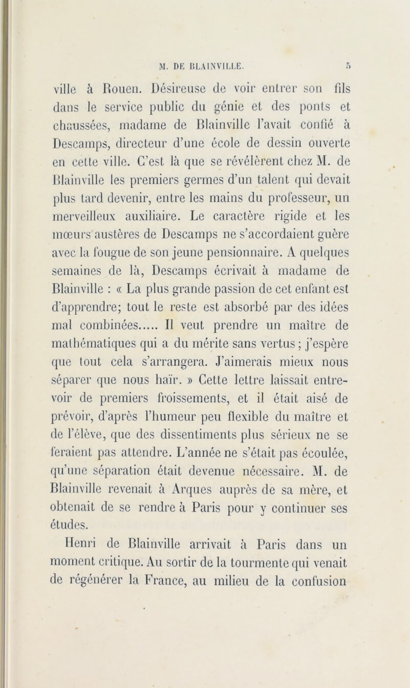 ville à Rouen. Désireuse de voir entrer son fils dans le service public du génie et des ponts et chaussées, madame de Blainville l’avait confié à Descamps, directeur d’une école de dessin ouverte en cette ville. C’est là que se révélèrent chez M. de Hlainville les premiers germes d’un talent qui devait plus tard devenir, entre les mains du professeur, un merveilleux auxiliaire. Le caractère rigide et les mœurs austères de Descamps ne s’accordaient guère avec la fougue de son jeune pensionnaire. A quelques semaines de là. Descamps écrivait à madame de Blainville : « La plus grande passion de cet enfant est d’apprendre; tout le reste est absorbé par des idées mal combinées B veut prendre un maître de malbématiques qui a du mérite sans vertus ; j’espère que tout cela s’arrangera. J’aimerais mieux nous séparer que nous haïr. » Cette lettre laissait entre- voir de premiers froissements, et il était aisé de prévoir, d’après l’humeur peu flexible du maître et de félève, que des dissentiments plus sérieux ne se feraient pas attendre. L’année ne s’était pas écoulée, qu’une séparation était devenue nécessaire. M. de Blainville revenait à Arques auprès de sa mère, et obtenait de se rendre à Paris pour y continuer ses études. Henri de Blainville arrivait à Paris dans un moment critique. Au sortir de la tourmente qui venait de régénérer la France, au milieu de la confusion