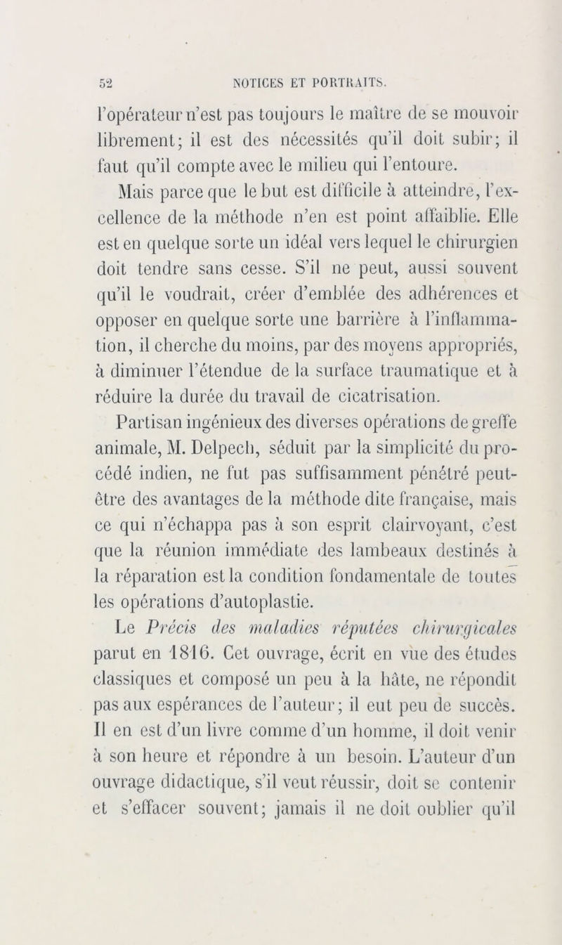 l’opérateur n’est pas toujours le maître de se mouvoir librement; il est des nécessités qu’il doit subir; il faut qu’il compte avec le milieu qui l’entoure. Mais parce que le but est difficile à atteindre, l’ex- cellence de la méthode n’en est point alfaiblie. Elle est en quelque sorte un idéal vers lequel le chirurgien doit tendre sans cesse. S’il ne peut, aussi souvent qu’il le voudrait, créer d’emblée des adhérences et opposer en quelque sorte une barrière à l’inflamma- tion, il cherche du moins, par des moyens appropriés, à diminuer l’étendue de la surface traumatique et k réduire la durée du travail de cicatrisation. Partisan ingénieux des diverses opérations de greffe animale, M. Delpech, séduit par la simplicité du pro- cédé indien, ne fut pas suffisamment pénétré peut- être des avantages de la méthode dite française, mais ce qui n’échappa pas à son esprit clairvoyant, c’est que la réunion immédiate des lambeaux destinés à la réparation est la condition fondamentale de toutes les opérations d’autoplastie. Le Précis des maladies réputées chirurgicales parut en 1816. Cet ouvrage, écrit en vue des études classiques et composé un peu à la hâte, ne répondit pas aux espérances de l’auteur; il eut peu de succès. 11 en est d’un livre comme d’un homme, il doit venir à son heure et répondre à un besoin. L’auteur d’un ouvrage didactique, s’il veut réussir, doit se contenir et s’effacer souvent; jamais il ne doit oublier qu’il