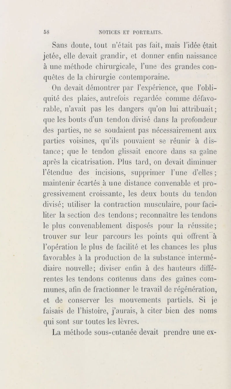 Sans clonie, tout n’était pas lait, mais l’idée était jetée, elle devait grandir, et donner enfin naissance à une méthode chirurgicale, l’ime des grandes con- quêtes de la chirurgie contemporaine. On devait démontrer par l’expérience, que l’obli- quité des plaies, autrelbis regardée comme défavo- rable, n’avait pas les dangers qu’on lui attribuait; que les bouts d’un tendon divisé dans la profondeur des parties, ne se soudaient pas nécessairement aux parties voisines, qu’ils pouvaient se réunir à dis- tance; cpie le tendon glissait encore dans sa goîne après la cicatrisation. Plus tard, on devait diminuer l’étendue des incisions, supprimer l’une d’elles ; maintenir écartés à une distance convenable et pro- gressivement croissante, les deux bouts du tendon divisé; utiliser la contraction musculaire, pour faci- liter la section des tendons ; reconnaître les tendons le plus convenablement disposés pour la réussite; trouver sur leur parcours les points qui otTrenl à l’opération le plus de facilité et les chances les plus favorables à la production de la substance intermé- diaire nouvelle; diviser enfin à des hauteurs diffé- rentes les tendons contenus dans des gaines coin- mimes, afin de fractionner le travail de régénération, et de conserver les mouvements partiels. Si je faisais de l’histoire, j’aurais, à citer bien des noms qui sont sur toutes les lèvres. La méthode sous-cutanée devait prendre une ex-