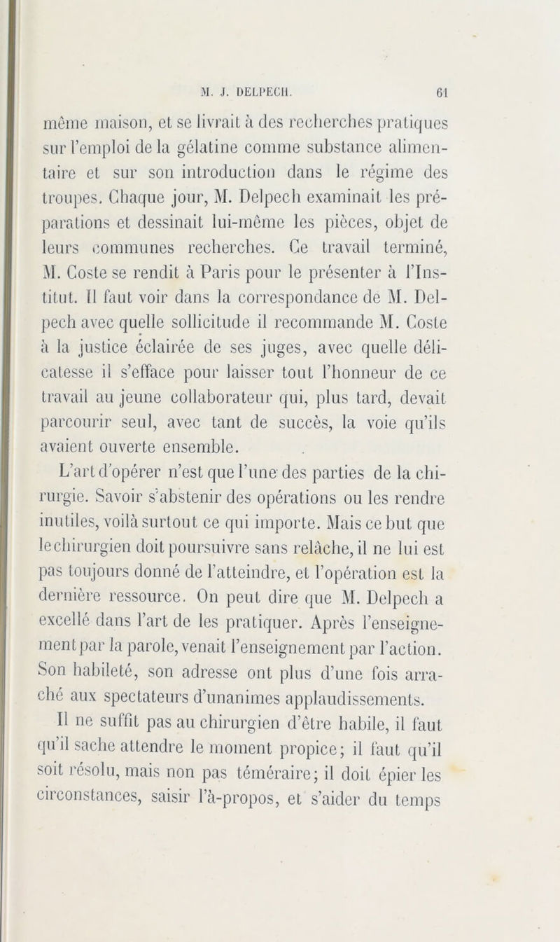 même maison, et se livrait à des recherches pratiques sur l’emploi de la gélatine comme substance alimen- taire et sur son introduction dans le régime des troupes. Chaque jour, M. Delpech examinait les pré- parations et dessinait lui-même les pièces, objet de leurs communes recherches. Ce travail terminé, M. Coste se rendit à Paris pour le présenter à l’Ins- titut. Il faut voir dans la correspondance de M. Del- jiech avec quelle sollicitude il recommande M. Coste à la justice éclairée de ses juges, avec quelle déli- catesse il s’efface pour laisser tout l’honneur de ce travail au jeune collaborateur qui, plus tard, devait parcourir seul, avec tant de succès, la voie qu’ils avaient ouverte ensemble. L’art d opérer n’est que l’ime des parties de la chi- rurgie. Savoir s’abstenir des opérations ou les rendre inutiles, voilà surtout ce qui importe. Mais ce but que lechirurgien doit poursuivre sans relâche, il ne lui est pas toujours donné de l’atteindre, et l’opération est la dernière ressource. On peut dire que M. Delpech a excellé dans l’art de les pratiquer. Après l’enseigne- mentpar la parole, venait l’enseignement par l’action. Son habileté, son adresse ont plus d’une fois arra- ché aux spectateurs d’unanimes applaudissements. Il ne suffit pas au chirurgien d’être habile, il faut qu’il sache attendre le moment propice; il faut qu’il soit résolu, mais non pas téméraire; il doit épier les circonstances, saisir l’à-propos, et s’aider du temps