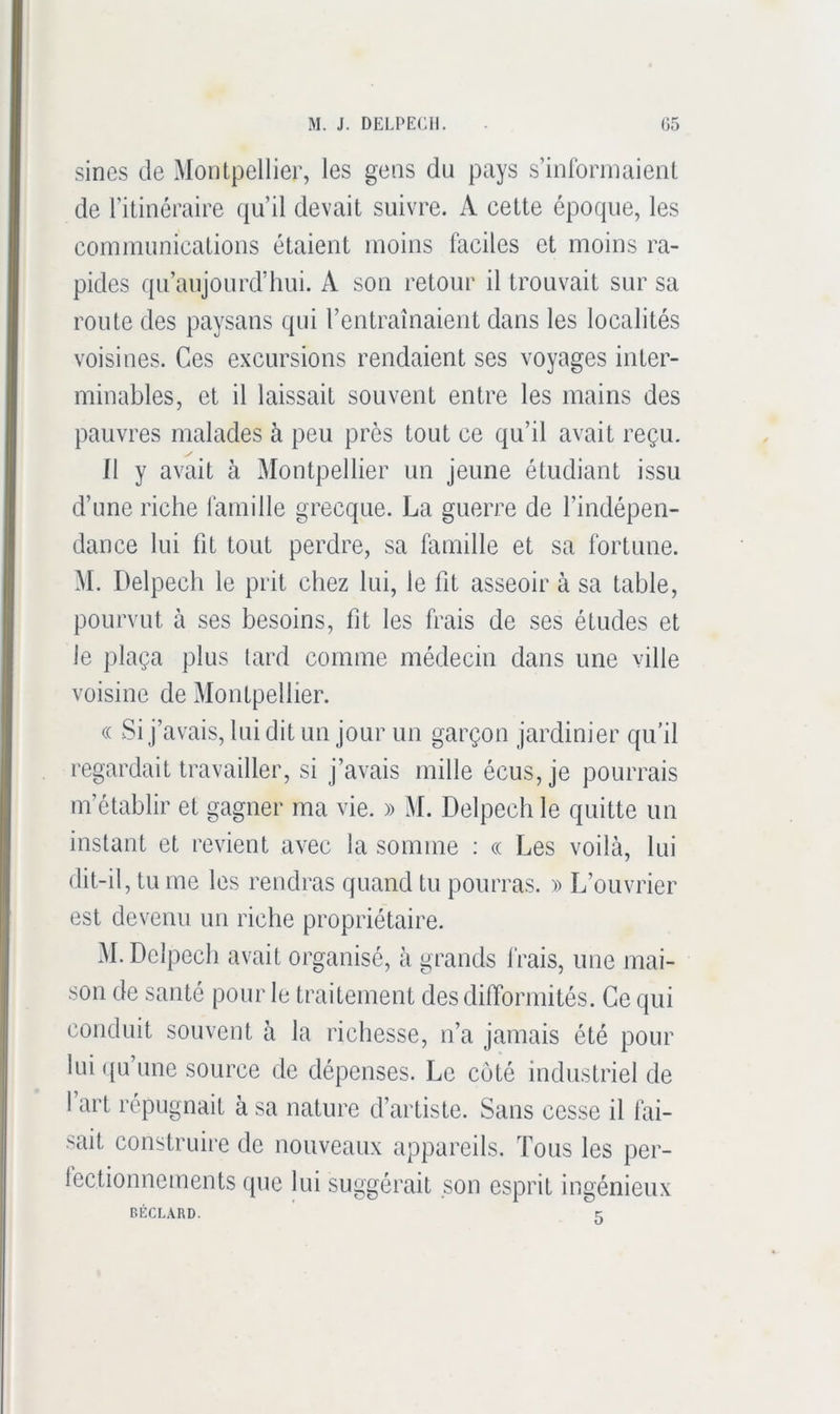 sincs de Montpellier, les gens du pays s’iiiforinaieiil de l’itinéraire qu’il devait suivre. A cette époque, les communications étaient moins faciles et moins ra- pides qu’aujourd’hui. A son retour il trouvait sur sa route des paysans qui l’entraînaient dans les localités voisines. Ces excursions rendaient ses voyages inter- minables, et il laissait souvent entre les mains des pauvres malades à peu près tout ce qu’il avait reçu. 11 y avait à Montpellier un jeune étudiant issu d’une riche famille grecque. La guerre de l’indépen- dance lui fit tout perdre, sa famille et sa fortune. M. Delpech le prit chez lui, le fit asseoir à sa table, pourvut à ses besoins, fit les frais de ses études et le plaça plus tard comme médecin dans une ville voisine de Montpellier. « Si j’avais, lui dit un jour un garçon jardinier qu’il regardait travailler, si j’avais mille écus,je pourrais m’établir et gagner ma vie. » M. Delpech le quitte un instant et revient avec la somme : « Les voilà, lui dit-il, tu me les rendras quand tu pourras. » L’ouvrier est devenu un riche propriétaire. M. Delpech avait organisé, à grands frais, une mai- son de santé pour le traitement des difformités. Ce qui conduit souvent à la richesse, n’a jamais été pour lui ({u’une source de dépenses. Le coté industriel de I art répugnait à sa nature d’artiste. Sans cesse il fai- sait construire de nouveaux appareils. Tous les per- lectionnements (pie lui suggérait son esprit ingénieux BÉCLARD. t: