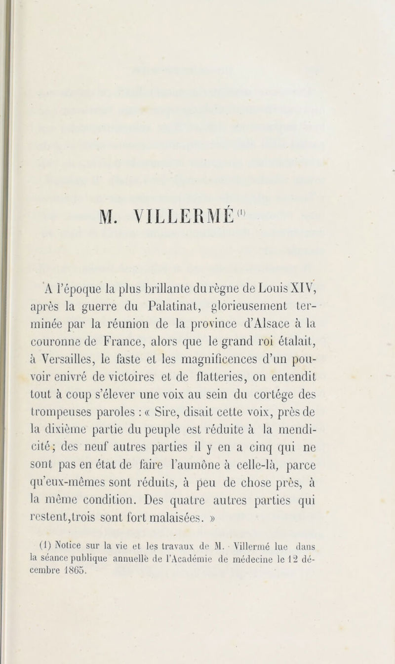 M. VILLERME A l’époque la plus brillante du règne de Louis XIV, après la guerre du Palatinat, glorieusement ter- minée par la réunion de la province d’Alsace à la couronne de France, alors que le grand roi étalait, à Versailles, le faste et les magnificences d’un pou- voir enivré de victoires et de flatteries, on entendit tout à coup s’élever une voix au sein du cortège des trompeuses paroles : « Sire, disait cette voix, près de la dixième partie du peuple est réduite à la mendi- cité; des neuf autres parties il y en a cinq qui ne sont pas en état de faire l’aumône à celle-là, parce qu’eux-mômes sont réduits, à peu de chose près, à la même condition. Des quatre autres parties qui restent,trois sont fort malaisées. » (1) Notice sur la vie et les travaux de M. Villermé lue dans la séance publique annuelle de l’Académie de médecine le i'2 dé- cembre 1865.