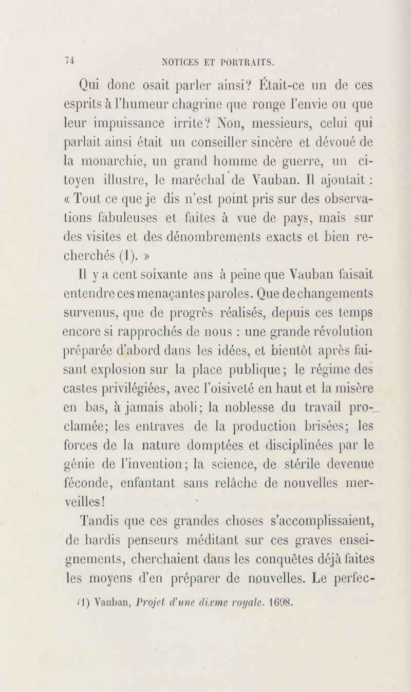 Qui donc osait parler ainsi? Était-ce un de ces esprits à rimmeiir chagrine que ronge l’envie ou que leur impuissance irrite? Non, messieurs, celui qui parlait ainsi était un conseiller sincère et dévoué de la monarchie, un grand homme de guerre, un ci- toyen illustre, le maréchal de Yauban. Il ajoutait : (( Tout ce que je dis n’est point pris sur des observa- tions fabuleuses et faites à vue de pays, mais sur des visites et des dénombrements exacts et bien re- cherchés (1). » Il y a cent soixante ans à peine que Yauban faisait entendre ces menaçantes paroles. Que de changements survenus, que de progrès réalisés, depuis ces temps encore si rapprochés de nous : une grande révolution préparée d’abord dans les idées, et bientôt après flxi- sant explosion sur la place publique; le régime des castes privilégiées, avec l’oisiveté en haut et la misère en bas, à jamais aboli ; la noblesse du travail pro-_ clamée; les entraves de la production brisées; les forces de la nature domptées et disciplinées par le génie de l’invention; la science, de stérile devenue féconde, enfantant sans relâche de nouvelles mer- veilles! Tandis que ces grandes choses s’accomplissaient, de hardis penseurs méditant sur ces graves ensei- gnements, cherchaient dans les conquêtes déjà foites les moyens d’en préparer de nouvelles. Le perfec- • I) Vauban, Projet d'nne di.vmc royale. 1698.