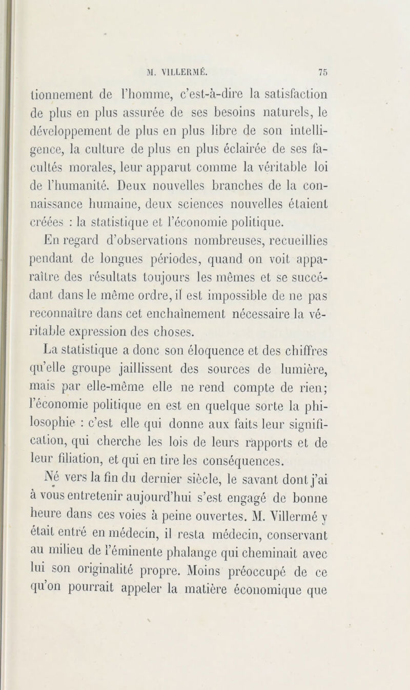 lionnement de riiomine, c’est-à-dire la satisfaction de plus en plus assurée de ses besoins naturels, le développement de plus en plus libre de son inlelli- gence, la culture de plus en plus éclairée de ses fa- cuUés morales, leur apparut comme la véritable loi de riiumanité. Deux nouvelles branches de la con- naissance humaine, deux sciences nouvelles étaient créées : la statistique et l’écouomie politique. En regard d’observations nombreuses, recueillies pendant de longues périodes, quand on voit appa- raître des résultats toujours les memes et se succé- dant dans le même ordre, il est impossible de ne pas reconnaître dans cet enchaînement nécessaire la vé- ritable expression des choses. La statistique a donc son éloquence et des chiffres qu’elle groupe jaillissent des sources de lumière, mais par elle-même elle ne rend compte de rien; l’économie politique en est en quelque sorte la phi- losophie : c’est elle qui donne aux faits leur signifi- cation, qui cherche les lois de leurs rapports et de leur filiation, et qui en tire les conséquences. Né vers la fm du dernier siècle, le savant dont j’ai à vous entretenir aujourd’hui s’est engagé de bonne heure dans ces voies à peine ouvertes. M. Villermé y était entré en médecin, il resta médecin, conservant au milieu de l’éminente phalange qui cheminait avec lui son originalité propre. Moins préoccupé de ce qu on pourrait appeler la matière économique que