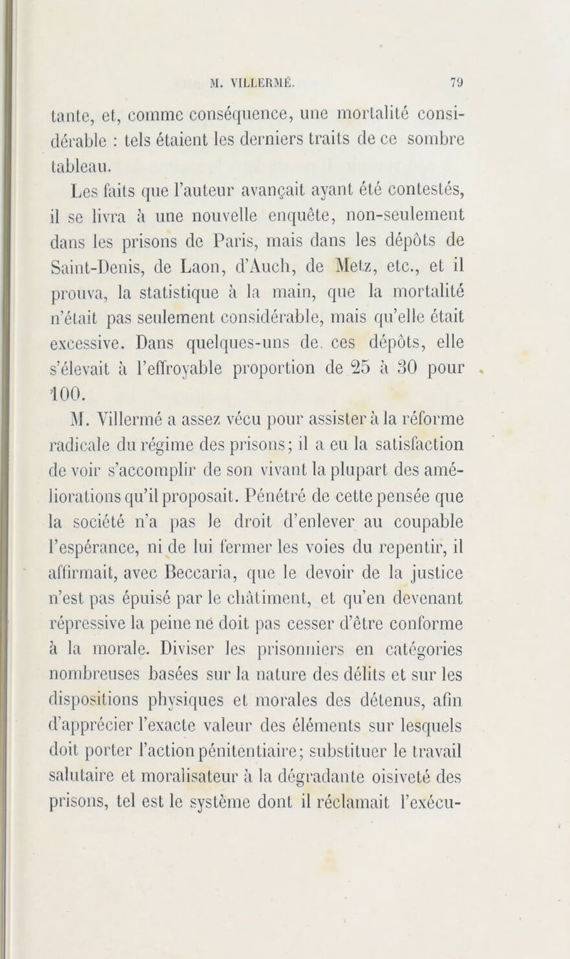 tante, et, comme consé(|nence, une mortalité consi- dérable : tels étaient les derniers traits de ce sombre tableau. Les Liits (jiie l’auteur avançait ayant été contestés, il se livra à une nouvelle enquête, non-seulement dans les prisons de Paris, mais dans les dépôts de Saint-Denis, de Laon, d’Auch, de Metz, etc., et il prouva, la statistique à la main, que la mortalité n’était pas seulement considérable, mais qu’elle était excessive. Dans quelques-uns de. ces dépôts, elle s’élevait à l’effroyable proportion de 25 à 30 pour iOO. ^\. Yillermé a assez vécu pour assistera la réforme radicale du régime des pi’isons; il a eu la satisfaction de voir s’accomplir de son vivant la plupart des amé- liorations qu’il proposait. Pénétré de cette pensée que la société n’a pas le droit d’enlever au coupable l’espérance, ni de lui fermer les voies du repentir, il affirmait, avec Beccaria, que le devoir de la justice n’est pas épuisé par le châtiment, et qu’en devenant répressive la peine né doit pas cesser d’être conforme à la morale. Diviser les prisonniers en catégories nombreuses basées sur la nature des délits et sur les dispositions physiques et morales des détenus, afin d’apprécier l’exacte valeur des éléments sur lesquels doit porter l’action pénitentiaire; substituer le travail salutaire et moralisateur à la dégradante oisiveté des prisons, tel est le système dont il réclamait l’exécu-