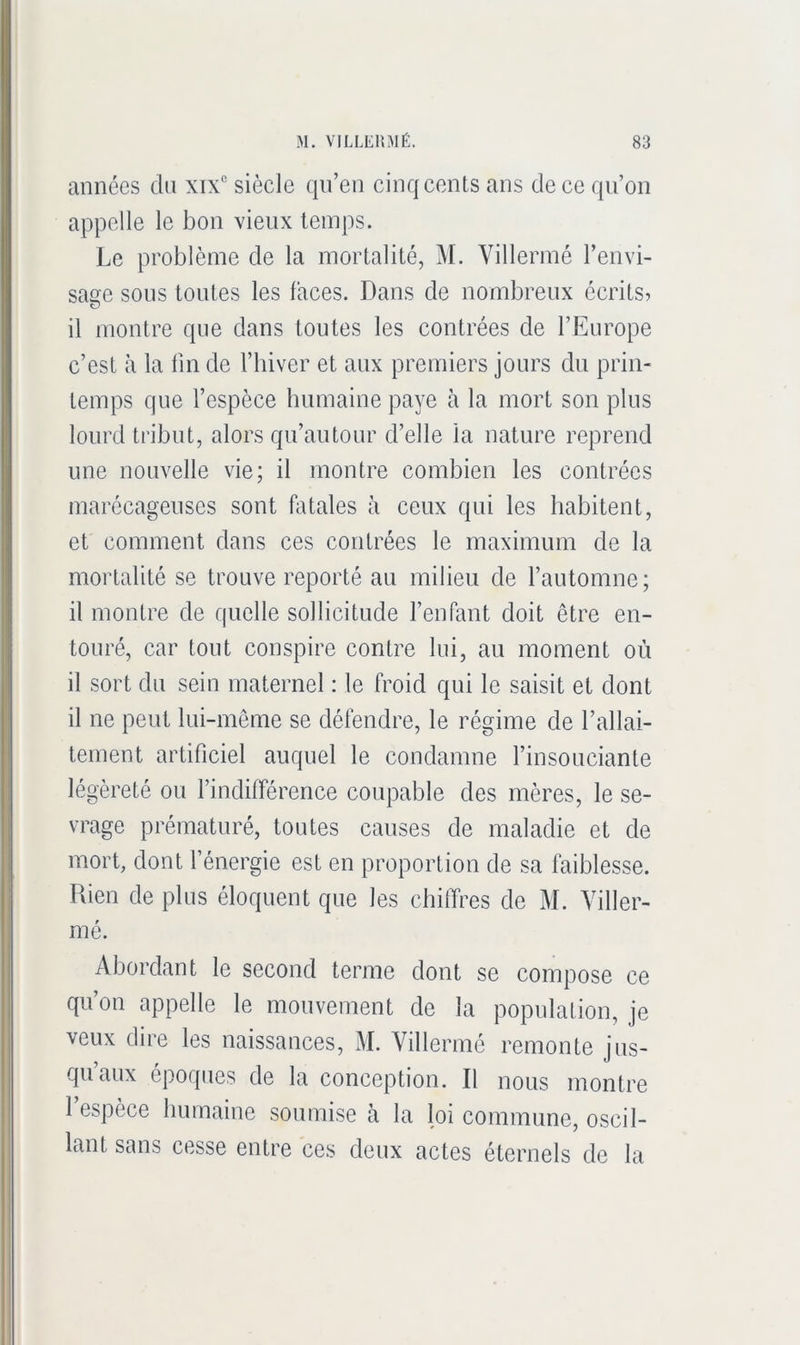 années du xix“ siècle qn’en cinq cents ans de ce qn’on appelle le bon vieux temps. Le problème de la mortalité, M. Villermé l’envi- sage sous toutes les faces. Dans de nombreux écrits? il montre que dans toutes les contrées de l’Europe c’est à la fin de l’iiiver et aux premiers jours du prin- temps que l’espèce humaine paye à la mort son plus lourd tribut, alors qu’autour d’elle la nature reprend une nouvelle vie; il montre combien les contrées marécageuses sont fatales à ceux qui les habitent, et comment dans ces contrées le maximum de la mortalité se trouve reporté au milieu de l’automne; il montre de quelle sollicitude l’enfant doit être en- touré, car tout conspire contre lui, au moment où il sort du sein maternel : le froid qui le saisit et dont il ne peut lui-même se défendre, le régime de l’allai- tement artificiel auquel le condamne l’insouciante légèreté ou findifférence coupable des mères, le se- vrage prématuré, toutes causes de maladie et de mort, dont l’énergie est en proportion de sa faiblesse. Rien de plus éloquent que les chitTres de M. Yiller- mé. Abordant le second terme dont se compose ce qu’on appelle le mouvement de la population, je veux dire les naissances, M. Villermé remonte jus- qu’aux époques de la conception. Il nous montre 1 espèce humaine soumise à la loi commune, oscil- lant sans cesse entre ces deux actes éternels de la