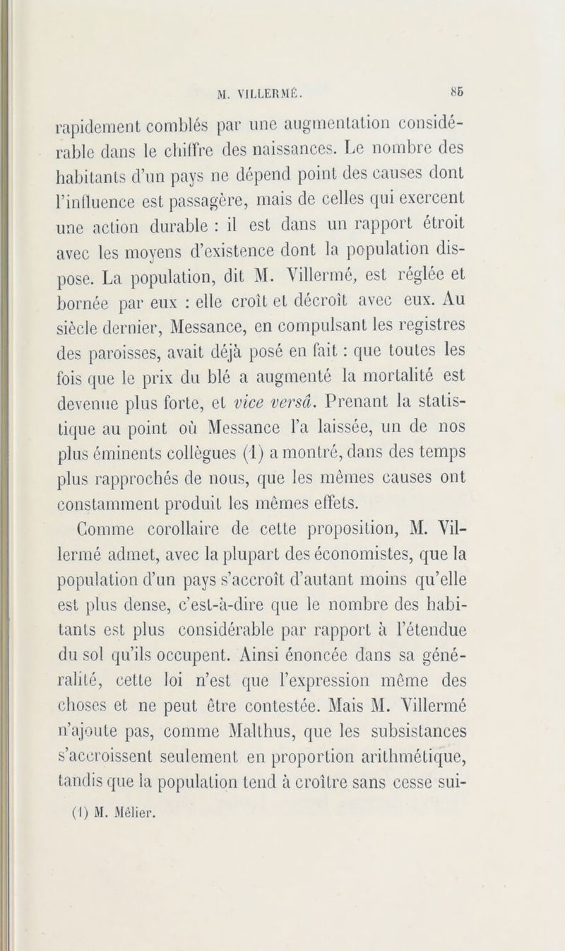 rapidement comblés par une augmentation considé- rable dans le cbiirre des naissances. Le nombre des habitants d’im pays ne dépend point des causes dont rinlliience est passagère, mais de celles qui exercent une action durable : il est dans un rapport étroit avec les moyens d’existence dont la population dis- pose. La population, dit M. Villermé, est réglée et bornée par eux : elle croît et décroît avec eux. Au siècle dernier, Messauce, en compulsant les registres des paroisses, avait déjà posé en fait : que toutes les fois que le prix du blé a augmenté la mortalité est devenue plus forte, et vice versa. Prenant la statis- tique au point où Messance l’a laissée, un de nos plus éminents collègues (1) a montré, dans des temps plus rapprochés de nous, que les mêmes causes ont constamment produit les mômes effets. Comme corollaire de cette proposition, M. Vil- lermé admet, avec la plupart des économistes, que la population d’un pays s’accroît d’autant moins qu’elle est plus dense, c’est-à-dire que le nombre des habi- tants est plus considérable par rapport à l’étendue du sol qu’ils occupent. Ainsi énoncée dans sa géné- ralité, cette loi n’est que l’expression meme des choses et ne peut être contestée. Mais M. Yillermé n’ajoute pas, comme Maltlius, que les subsistances s’accroissent seulement en proportion arithmétique, tandis que la population tend à croître sans cesse sui-