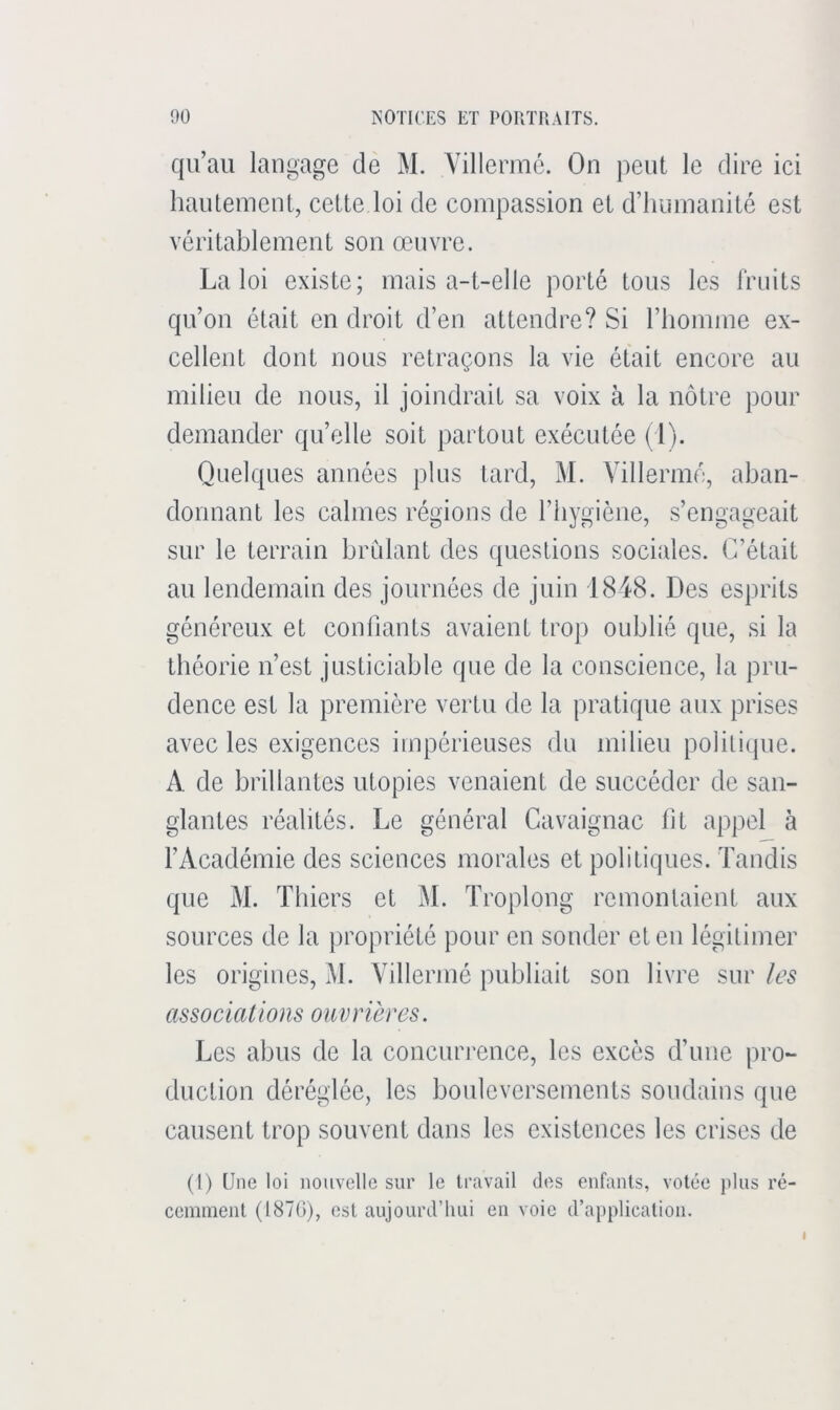 qu’au langage de M. Villermé. On peut le dire ici hautement, cette loi de compassion et d’humanité est véritablement son œuvre. La loi existe; mais a-t-elle porté tous les fruits qu’on était en droit d’en attendre? Si l’homme ex- cellent dont nous retraçons la vie était encore au milieu de nous, il joindrait sa voix à la nôtre pour demander qu’elle soit partout exécutée (1). Quelques années plus lard, M. Villermé, aban- donnant les calmes régions de l’hygiène, s’engageait sur le terrain bridant des questions sociales. C’était au lendemain des journées de juin 1848. Des esprits généreux et confiants avaient trop oublié que, si la théorie n’est justiciable que de la conscience, la pru- dence est la première vertu de la pratique aux prises avec les exigences impérieuses du milieu poliliipie. A de brillantes utopies venaient de succéder de san- glantes réalités. Le général Cavaignac fit appel à l’Académie des sciences morales et politiques. Tandis que M. Tbiers et M. Troplong remontaient aux sources de la propriété pour en sonder et en légitimer les origines, M. Villermé publiait son livre sur les associations ouvrières. Les abus de la concurrence, les excès d’une pro- duction déréglée, les bouleversements soudains que causent trop souvent dans les existences les crises de (1) Une loi nouvelle sur le travail des enfants, votée j)lus ré- cemment (1870), est aujourd’hui en voie d’a})plication. I