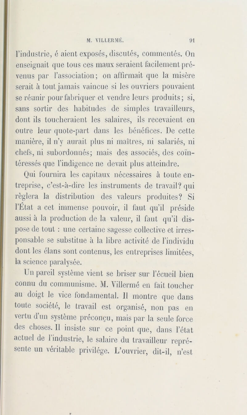 rindustrie, é aient exposés, discutés, commentés. On enseignait que tons ces maux seraient iacilement pré- venus par l’association ; on affirmait que la misère serait à tout jamais vaincue si les ouvriers pouvaient se réunir pour fabriquer et vendre leurs produits; si, sans sortir des habitudes de simples travailleurs, dont ils loucheraient les salaires, ils recevaient en outre leur quote-part dans les bénéfices. De cette manière, il n’y aurait plus ni maîtres, ni salariés, ni chefs, ni subordonnés; mais des associés, des coïn- téressés que findigence ne devait plus atteindre. Qui fournira les capitaux nécessaires à toute en- treprise, c’est-à-dire les instruments de travail? qui réglera la distribution des valeurs produites? Si l’État a cet immense pouvoir, il faut qu’il préside aussi à la production de la valeur, il faut qu’il dis- pose de tout : une certaine sagesse collective et irres- ponsable se substitue à la libre activité de l’individu dont les élans sont contenus, les entreprises limitées, la science paralysée. Un pareil système vient se briser sur l’écueil bien connu du communisme. M. Villermé en fait toucher au doigt le vice londamental. Il montre que dans toute société, le travail est organisé, non pas en vertu d’un système préconçu, mais par la seule force des choses. Il insiste sur ce point que, dans l’état actuel de 1 industrie, le salaire du travailleur repré- sente un veiitable privilège. L’ouvrier, dit-il, n’est