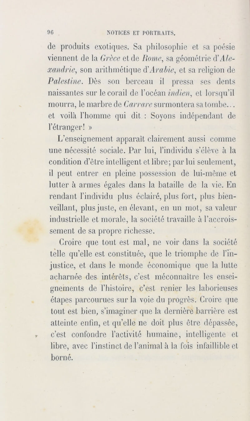 r de produits exotirpies. Sa philosophie et sa poésie viennent de la Grèce et de liome^ sa géométrie (YAle- xandrie^ son arithmétirpie (YArabie^ et sa religion de Palestine. Des son berceau il pressa ses dents naissantes sur le corail de l’océan indien^ et lorsqu’il mourra, le marbre de Carrare surmontera sa tombe... et voilà l’homme qui dit : Soyons indépendant de l’étranger! » L’enseignement apparaît clairement aussi comme une nécessité sociale. Par lui, l’individu s’élève à la condition d’etre intelligent et libre; par lui seulement, il peut entrer en pleine possession de lui-même et lutter à armes égales dans la bataille de la vie. En rendant l’individu plus éclairé, plus fort, plus bien- veillant, plus juste, en élevant, en un mot, sa valeur industrielle et morale, la société travaille à l’accrois- sement de sa propre richesse. Croire que tout est mal, ne voir dans la société telle qu’elle est constituée, que le triomphe de l’In- justice, et dans le monde économique que la lutte acharnée des intérêts, c’est méconnaître les ensei- gnements de riiistoire, c’est renier les laborieuses étapes parcourues sur la voie du progrès. Croire que tout est bien, s’imaginer que la dernière barrière est atteinte enfin, et qu’elle ne doit plus être dépassée, c’est confondre l’activité humaine, intelligente et libre, avec l’instinct de l’animal à la fois infaillible et borné.