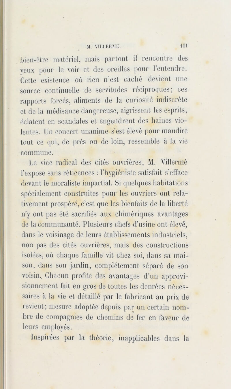 bien-êlro materiel, mais partout il rencontre des yeux pour le voir et des oreilles pour l’entendre. Cette existence où rien n’est caché devient une source continuelle de servitudes réciproques; ces rapports forcés, aliments de la curiosité indiscrète et de la médisance dangereuse, aigrissent les esprits, éclatent en scandales et engendrent des haines vio- lentes. Un concert unanime s’est élevé pour maudire tout ce qui, de près ou de loin, ressemble à la vie commune. Le vice radical des cités ouvrières, M. Villermé l’expose sans réticences ; l’hygiéniste satisfait s’efface devant le moraliste impartial. Si quelques habitations spécialement construites pour les ouvriers ont rela- tivement prospéré, c’est que les bienfaits de la liberté n’y ont pas été sacrifiés aux chimériques avantages de la communauté. Plusieurs chefs d’usine ont élevé, dans le voisinage de leurs établissements industriels, non pas des cités ouvrières, mais des constructions isolées, où chaque famille vit chez soi, dans sa mai- son, dans son jardin, complètement séparé de son voisin. Chacun profite des avantages d’un approvi- sionnement fait en gros de toutes les denrées néces- saires à la vie et détaillé par le fabricant au prix de revient; mesure adoptée depuis par un certain nom- bre de compagnies de chemins de fer en faveur de leurs employés. Inspirées par la théorie, inapplicables dans la