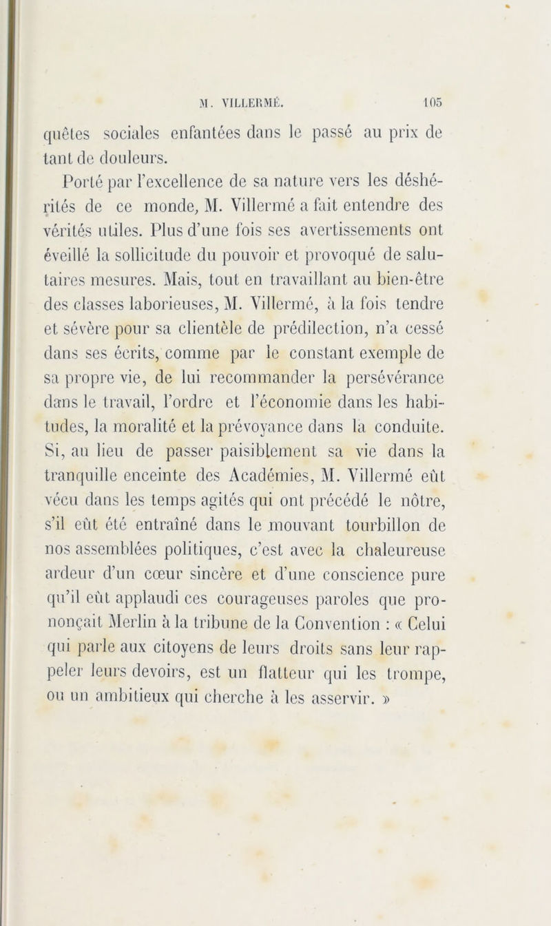 quêtes sociales enfantées dans le passé au prix de tant de douleurs. Porté par l’excellence de sa nature vers les déshé- rités de ce inonde, M. Villermé a fait entendre des vérités utiles. Plus d’une fois ses avertissements ont éveillé la sollicitude du pouvoir et provoqué de salu- taires mesures. Mais, tout en travaillant au bien-être des classes laborieuses, M. Villermé, à la fois tendre et sévère pour sa clientèle de prédilection, n’a cessé dans ses écrits, comme par le constant exemple de sa propre vie, de lui recommander la persévérance dans le travail, l’ordre et l’économie dans les habi- tudes, la moralité et la prévoyance dans la conduite. Si, au lieu de passer paisiblement sa vie dans la tranquille enceinte des Académies, M. Villermé eût vécu dans les temps agités qui ont précédé le nôtre, s’il eût été entraîné dans le mouvant tourbillon de nos assemblées politiques, c’est avec la chaleureuse ardeur d’un cœur sincère et d’une conscience pure qu’il eût applaudi ces courageuses paroles que pro- nonçait ^lerlin à la tribune de la Convention : « Celui qui parle aux citoyens de leurs droits sans leur rap- peler leurs devoirs, est un flatteur qui les trompe, ou un ambitieux qui cbercbe à les asservir. »