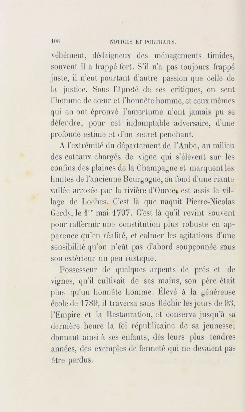 véhément, dédaigneux des ménagements timides, souvent il a frappé fort. S’il n’a pas toujours frappé juste, il n’eut pourtant d’autre passion que celle de la justice. Sous l’fipreté de ses critiques, on sent l’homme de cœur et l’honnête homme, et ceux mêmes qui en ont éprouvé l’amertume n’ont jamais pu se défendre, pour cet indomptable adversaire, d’une profonde estime et d’un secret penchant. A l’extrémité du département de l’Aube, au milieu des coteaux chargés de vigne qui s’élèvent sur les confins des plaines de la Champagne et marquent les limites de l’ancienne Bourgogne, au fond d’une riante vallée arrosée par la rivière d’Ource> est assis le vil- lage de Loches. C’est là que naquit Pierre-Nicolas Gerdy, le i'' mai- 1797. C’est là qu’il revint souvent pour raffermir une constitution plus robuste en ap- parence qu’en réalité, et calmer les agitations d’une sensibilité qu’on n’eiit pas d’abord soupçonnée sous son extérieur un peu rustique. Possesseur de quelques arpents de prés et de vignes, qu’il cultivait de ses mains, son père était plus f}u’un honnête homme. Elevé à la généreuse école de 1789, il traversa sans lléchir les jours de 93, l’Empire et la Restauration, et conserva jusqu’à sa dernière heure la foi républicaine de sa jeunesse; donnant ainsi à ses enfants, dès leurs plus tendres années, des exemples de fermeté qui ne devaient pas être perdus.