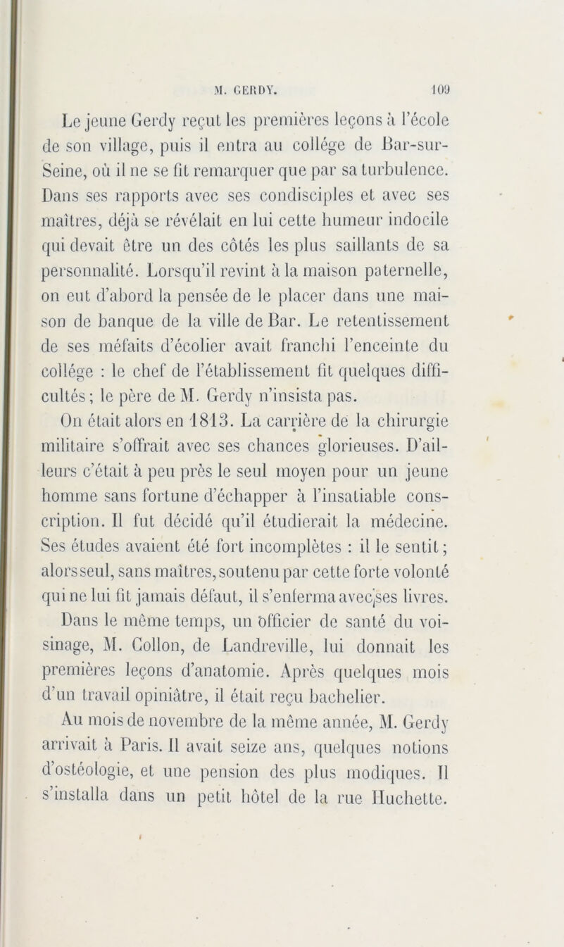 Lejeune Gerdy reçut les premières leçons h l’école de son village, puis il entra an collège de Bar-sur- Seine, où il ne se fit remarquer que par sa turbulence. Dans ses rapports avec ses condisciples et avec ses maîtres, déjà se révélait en lui cette humeur indocile qui devait être im des côtés les plus saillants de sa personnalité. Lorsqu’il revint à la maison paternelle, on eut d’abord la pensée de le placer dans une mai- son de banque de la ville de Bar. Le retentissement de ses méfaits d’écolier avait franchi l’enceinte du collège ; le chef de l’établissement fit quelques diffi- cultés ; le père de àL Gerdy n’insista pas. On était alors en 1813. La carrière de la chirurgie militaire s’offrait avec ses chances glorieuses. D’ail- leurs c’était à peu près le seul moyen pour un jeune homme sans fortune d’échapper à l’insatiable cons- cription. Il fut décidé qu’il étudierait la médecine. Ses études avaient été fort incomplètes : il le sentit; alors seul, sans maîtres, soutenu par cette forte volonté qui no lui fit jamais défaut, il s’enlermaavecjses livres. Dans le même temps, un 'officier de santé du voi- sinage, M. Gollon, de Landreville, lui donnait les premières leçons d’anatomie. Après quelques mois d’un travail opiniâtre, il était reçu bachelier. Au mois de novembre de la même année, M. Gerdy arrivait à Paris. 11 avait seize ans, quelques notions d’ostéologie, et une pension des plus modiques. Il s installa dans un petit hôtel de la rue Iluchette.