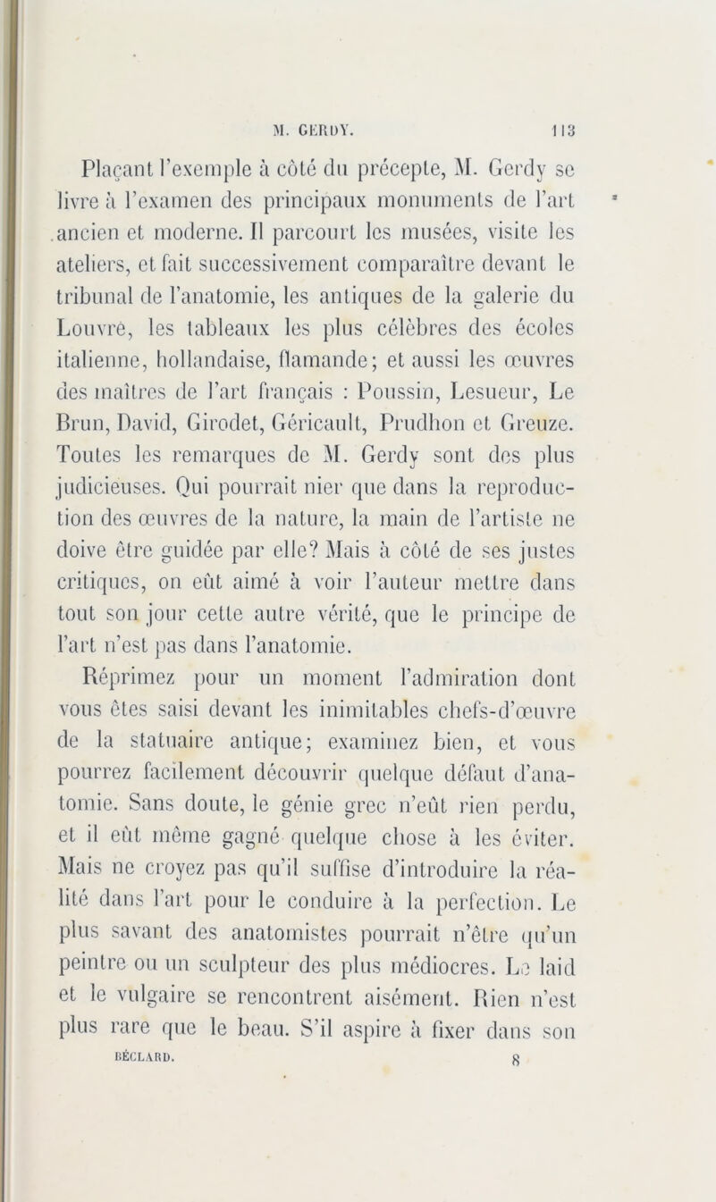 Plaçant l’exemple à côté du précepte, Gerdy se livre à l’examen des principaux monuments de l’art ancien et moderne. Il parcourt les musées, visite les ateliers, et fait successivement comparaître devant le tribunal de l’anatomie, les antiques de la galerie du Louvre, les tableaux les plus célèbres des écoles italienne, hollandaise, flamande; et aussi les œuvres des maîtres de l’art français : Poussin, Lesueur, Le Brun, David, Girodet, Géricault, Prudhon et Greuze. Toutes les remarques de M. Gerdy sont des plus judicieuses. Qui pourrait nier que dans la reproduc- tion des œuvres de la nature, la main de l’artiste ne doive être guidée par elle? Mais à côté de ses justes critiques, on eût aimé à voir l’auteur mettre dans tout son jour cette autre vérité, que le principe de l’art n’est pas dans l’anatomie. Réprimez pour un moment l’admiration dont vous ôtes saisi devant les inimitables cbefs-d’œuvre de la statuaire antique; examinez bien, et vous pourrez facilement découvrir quelque défaut d’ana- tomie. Sans doute, le génie grec n’eût rien perdu, et il eût meme gagné quehpie chose à les éviter. Mais ne croyez pas qu’il sulïise d’introduire la réa- lité dans l’art pour le conduire à la perfection. Le plus savant des anatomistes pourrait n’être (pi’un peintre ou un sculpteur des plus médiocres. Le laid et le vulgaire se rencontrent aisément. Rien n’est plus rare que le beau. S’il aspire à fixer dans son BÉCLARb. 8