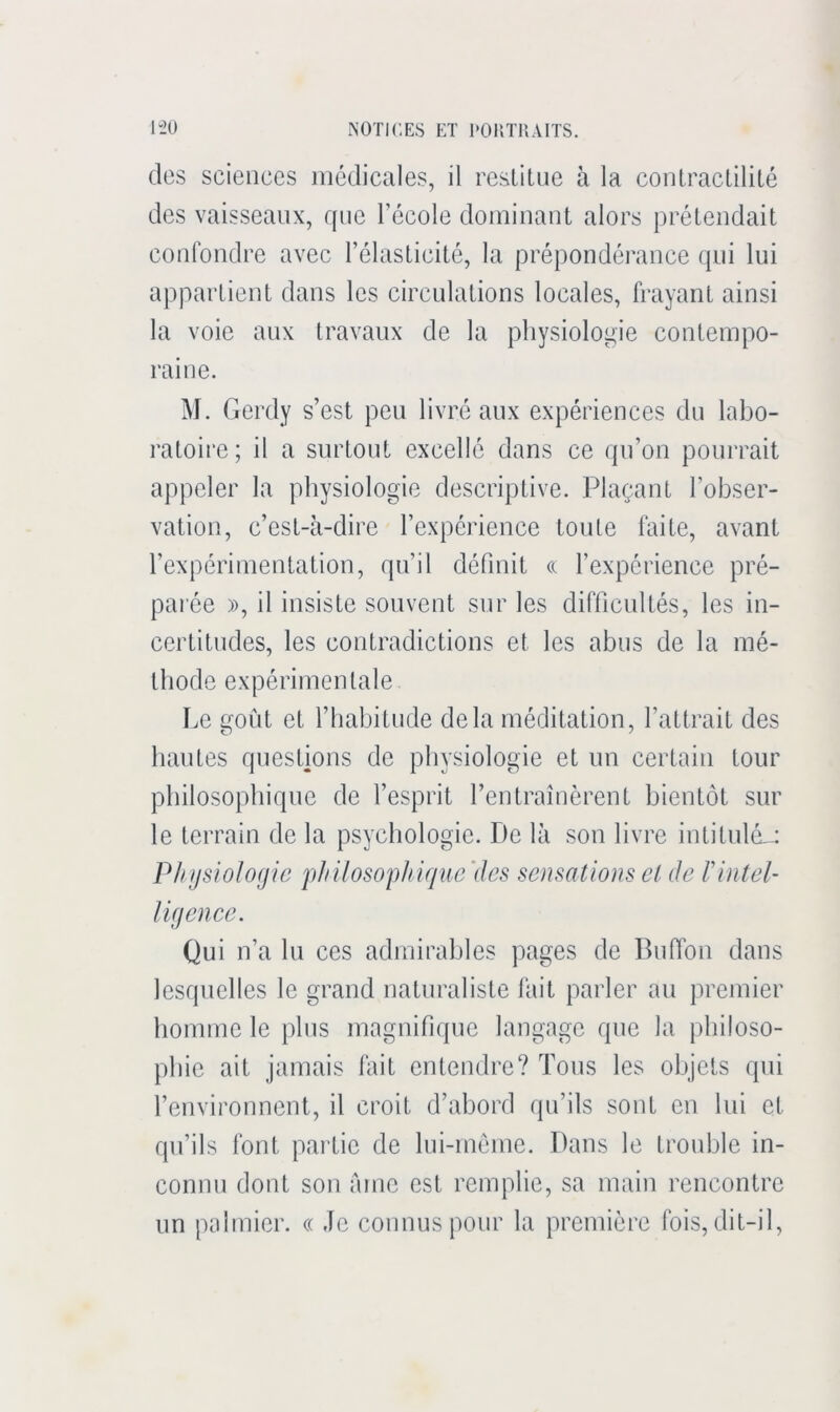 des sciences medicales, il restitue à la contractilité des vaisseaux, que l’école dominant alors prétendait confondre avec l’élasticité, la prépondérance qui lui appartient dans les circulations locales, frayant ainsi la voie aux travaux de la pliysiolopne contempo- raine. M. Gerdy s’est peu livré aux expériences du labo- ratoire; il a surtout excellé dans ce qu’on pourrait appeler la physiologie descriptive. Plaçant l’obser- vation, c’est-à-dire l’expérience toute faite, avant l’expérimentation, qu’il définit « l’expérience pré- parée )), il insiste souvent sur les difficultés, les in- certitudes, les contradictions et les abus de la mé- thode expérimentale Le goût et l’habitude delà méditation, l’attrait des hautes questions de physiologie et un certain tour philosophique de l’esprit l’entraînèrent bientôt sur le terrain de la psychologie. De là son livre intitulé-; Plnjsiolofjie pliilosop/iique'dcs sensations ci de Vintel- ligence. Qui n’a lu ces admirables pages de Buffon dans lesquelles le grand naturaliste lait parler au premier homme le plus magnifique langage que la philoso- phie ait jamais lait entendre? Tous les objets qui l’environnent, il croit d’abord qu’ils sont en lui et qu’ils font partie de lui-méme. Dans le trouble in- connu dont son àrnc est remplie, sa main rencontre un palmier. « Je connus pour la première fois, dit-il.