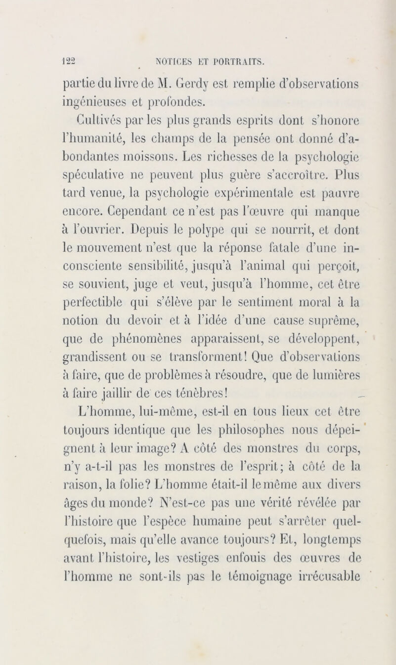 partie du livre de M. Gerdy est remplie d’observations ingénieuses et profondes. Cultivés par les plus grands esprits dont s’honore l’humanité, les champs de la pensée ont donné d’a- hondantes moissons. Les richesses de la psychologie spéculative ne peuvent plus guère s’accroître. Plus tard venue, la psychologie expérimentale est pauvre encore. Cependant ce n’est pas l’œuvre qui manque à l’ouvrier. Depuis le polype qui se nourrit, et dont le mouvement n’est que la réponse fatale d’une in- consciente sensibilité, jusqu’à l’animal qui perçoit, se souvient, juge et veut, jusqu’à l’homme, cet être perfectible qui s’élève par le sentiment moral à la notion du devoir et à l’idée d’une cause suprême, que de phénomènes apparaissent, se développent, grandissent on se transforment! Que d’observations à faire, que de problèmes à résoudre, que de lumières à faire jaillir de ces ténèbres! L’homme, lui-même, est-il en tous lieux cet être toujours identique que les philosophes nous dépei- * gnent à leur image? A côté des monstres du corps, n’y a-t-il pas les monstres de l’esprit; à côté de la raison, la folie? L’homme était-il le môme aux divers âges du monde? N’est-ce pas une vérité révélée par l’iiistoire que l’espèce humaine peut s’arrêter quel- quefois, mais qu’elle avance toujours? Et, longtemps avant l’histoire, les vestiges enfouis des œuvres de l’homme ne sont-ils pas le témoignage irrécusable