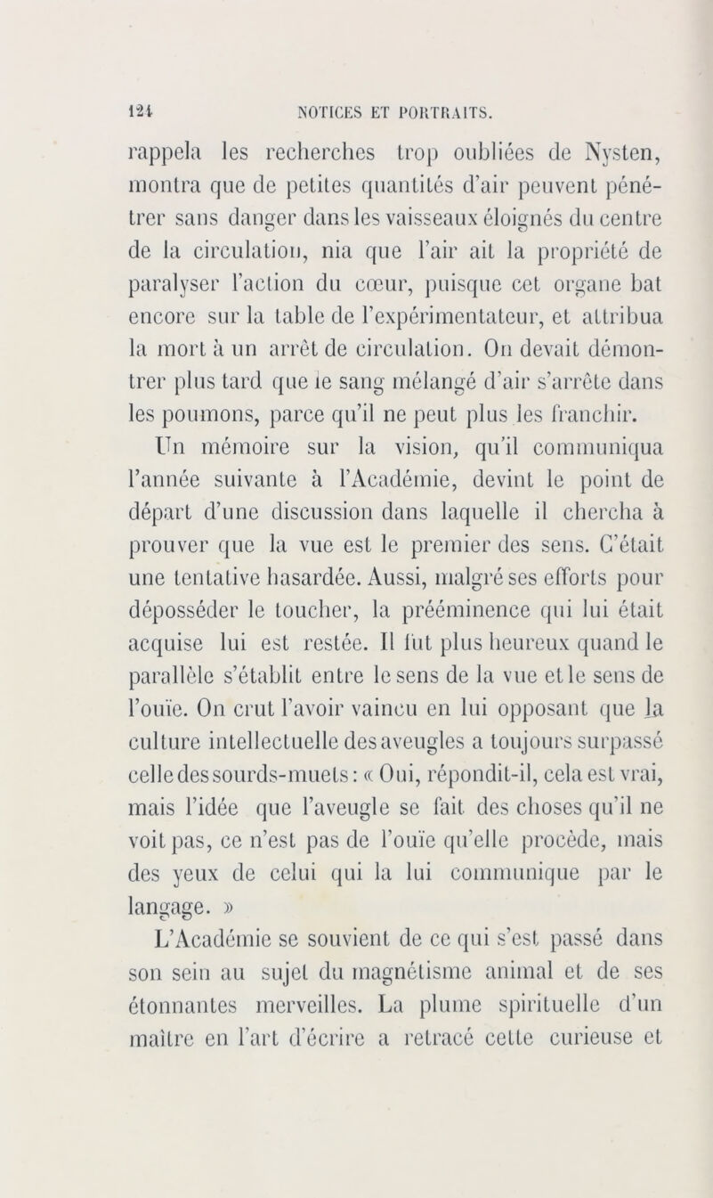 rappela les recherches Lroj) oubliées de Nysten, montra que de petites quantités d’air peuvent péné- trer sans danger dans les vaisseaux éloignés du centre de la circulation, nia que l’air ait la propriété de paralyser l’action du cœur, puisque cet organe bat encore sur la table de l’expérimentateur, et attribua la mort à un arrêt de circulation. On devait démon- trer plus tard que le sang mélangé d’air s’arrête dans les poumons, parce qu’il ne peut plus les franchir. Un mémoire sur la vision, qu’il communiqua l’année suivante à l’iVcadémie, devint le point de départ d’une discussion dans laquelle il chercha à prouver que la vue est le premier des sens. C’était une tentative hasardée. Aussi, malgré ses efforts pour déposséder le toucher, la prééminence qui lui était acquise lui est restée. Il lut plus heureux quand le parallèle s’établit entre le sens de la vue et le sens de l’ouïe. On crut l’avoir vaincu en lui opposant que la culture intellectuelle des aveugles a toujours surpassé celle des sourds-muets: <( Oui, répondit-il, cela est vrai, mais l’idée que l’aveugle se fait des choses qu’il ne voit pas, ce n’est pas de l’ouïe qu’elle procède, mais des yeux de celui qui la lui communique par le langage. » L’Académie se souvient de ce qui s’est passé dans son sein au sujet du magnétisme animal et de ses étonnantes merveilles. La plume spirituelle d’un maître en l’art d’écrire a retracé cette curieuse et