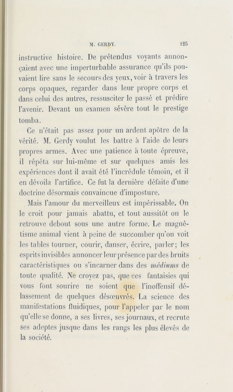 instriiclivc histoire. De prétendus voyants annon- çaient avec une imperturbable assurance rpi’ils pou- vaient lire sans le secours des yeux, voir à travers les corps opaques, regarder dans leur propre corps et dans celui des autres, ressusciter le passé et prédire l’avenir. Devant un examen sévère tout le prestige tomba. Ce n’était pas assez pour un ardent apôtre de la vérité. M. Gerdy voulut les battre à l’aide de leurs propres armes. Avec une patience à toute épreuve, il répéta sur lui-même et sur quelques amis les expériences dont il avait été l’incrédule témoin, et il en dévoila l’artifice. Ce fut la dernière défaite d’une doctrine désormais convaincue d’imposture. Mais l’amour du merveilleux est impérissable. On le croit pour jamais abattu, et tout aussitôt on le retrouve debout sous une autre forme. Le magné- tisme animal vient à peine de succomber qu’on voit les tables tourner, courir, danser, écrire, parler; les esprits invisibles annoncer leur présence pardes bruits caractéristiques ou s’incarner dans des médiums de toute qualité. Ne croyez pas, que ces fantaisies cpii vous font sourire ne soient que l’inoffensif dé- lassement de quelques désœuvrés. La science des manifestations thiidiques, pour l’appeler par le nom qu’elle se donne, a ses livres, ses journaux, et recrute ses adeptes jusque dans les rangs les plus élevés de la société.