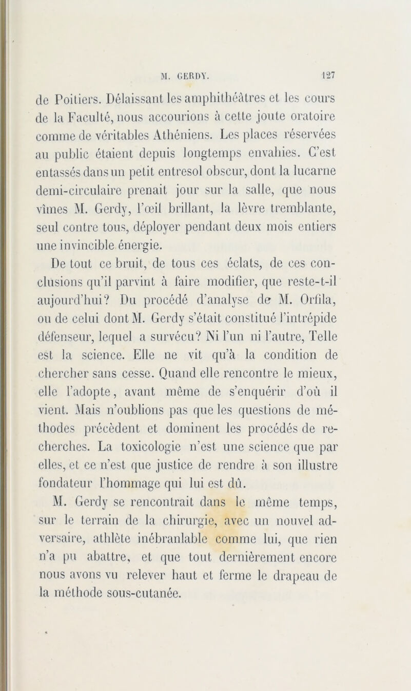 de Poitiers. Délaissant les amphithéâtres et les cours de la Faculté, nous accourions à cette joute oratoire comme de véritables Athéniens. Les places réservées au public étaient depuis longtemps envahies. C’est entassés dans un petit entresol obscur, dont la lucarne demi-circulaire prenait jour sur la salle, que nous vîmes M. Gerdy, l’œil brillant, la lèvre tremblante, seul contre tous, déployer pendant deux mois entiers une invincible énergie. De tout ce bruit, de tous ces éclats, de ces con- clusions qu’il parvint à faire modifier, que reste-t-il aujourd’hui? Du procédé d’analyse de j\I. Orfila, ou de celui dont M. Gerdy s’était constitué l’intrépide défenseur, lequel a survécu? Ni l’un ni l’autre. Telle est la science. Elle ne vit qu’à la condition de chercher sans cesse. Quand elle rencontre le mieux, elle l’adopte, avant même de s’enquérir d’où il vient. Mais n’oublions pas que les questions de mé- thodes précèdent et dominent les procédés de re- cherches. La toxicologie n’est une science que par elles, et ce n’est que justice de rendre à son illustre fondateur l’hommage qui lui est dû. M. Gerdy se rencontrait dans le môme temps, sur le terrain de la chirurgie, avec un nouvel ad- versaire, athlète inébranlable comme lui, que rien n’a pu abattre, et que tout dernièrement encore nous avons vu relever haut et ferme le drapeau de la méthode sous-cutanée.