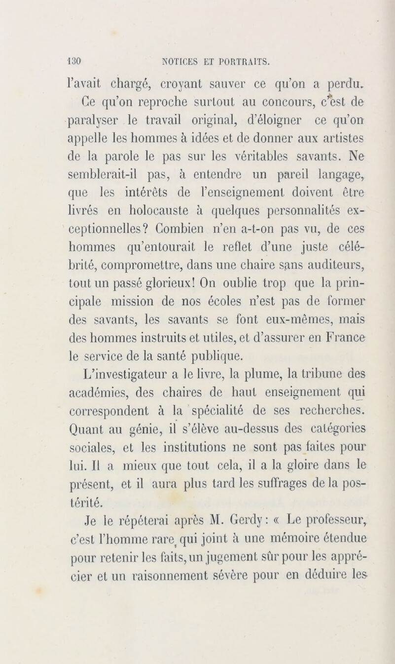 l’avait chargé, croyant sauver ce qu’on a perdu. Ce qu’on reproche surtout au concours, clîst de paralyser le travail original, d’éloigner ce qu’on appelle les hommes à idées et de donner aux artistes de la parole le pas sur les véritables savants. Ne semblerait-il pas, à entendre un pareil langage, que les intérêts de l’enseignement doivent être livrés en holocauste à quelques personnalités ex- ceptionnelles? Combien n’en a-t-on pas vu, de ces hommes qu’entourait le reflet d’une juste célé- brité, compromettre, dans une chaire sans auditeurs, tout un passé glorieux! On oublie trop que la prin- cipale mission de nos écoles n’est pas de former des savants, les savants se font eux-mêmes, mais des hommes instruits et utiles, et d’assurer en France le service de la santé publique. L’investigateur a le livre, la plume, la tribune des académies, des chaires de haut enseignement qui correspondent à la spécialité de ses recherches. Quant au génie, il s’élève au-dessus des catégories sociales, et les institutions ne sont pas faites pour lui. Il a mieux que tout cela, il a la gloire dans le présent, et il aura plus tard les suffrages de la pos- térité. Je le répéterai après M. Gerdy : « Le professeur, c’est l’homme rare^ qui joint à une mémoire étendue pour retenir les faits, un jugement sûr pour les appré- cier et un raisonnement sévère pour en déduire les-