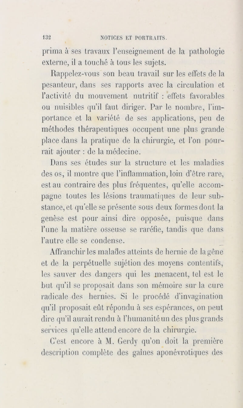 prima à ses travaux renseignement de la pathologie externe, il a touché à tous les sujets. Rappelez-vous son beau travail sur les effets de la pesanteur, dans ses rapports avec la circulation et l’activité du mouvement nutritif : effets favorables ou nuisibles qu’il faut diriger. Par le nombre, l’im- portance et la variété de ses applications, peu de méthodes thérapeutiques occupent une plus grande place dans la pratique de la chirurgie, et l’on pour- rait ajouter : de la médecine. Dans ses études sur la structure et les maladies des os, il montre que l’inflammation, loin d’ctre rare, est au contraire des plus fréquentes, qu’elle accom- pagne toutes les lésions traumatiques de leur sub- stance, et qu elle se présente sous deux formes dont la genèse est pour ainsi dire opposée, puisque dans l’une la matière osseuse se raréfie, tandis que dans l’autre elle se condense. Affranchir les malades atteints de hernie de la gêne et de la perpétuelle sujétion des moyens contentifs, les sauver des dangers qui les menacent, tel est le but qu’il se proposait dans son mémoire sur la cure radicale des hernies. Si le procédé d’invagination qu’il proposait eût répondu à ses espérances, on peut dire qu’il aurait rendu à l’humanité un des plus grands services qu’elle attend encore de la chirurgie. C’est encore à M. Gerdy qu’on doit la première description complète des gaines aponévrotiques des