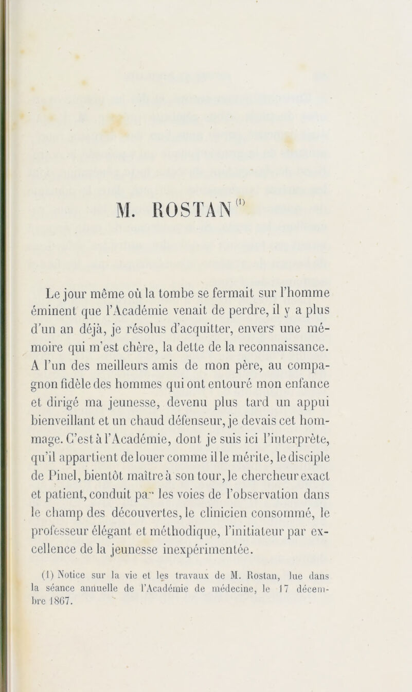 M. ROSTAN Le jour même où la tombe se fermait sur l’homme éminent que l’Académie venait de perdre, il y a plus d’un an déjà, je résolus d’acquitter, envers une mé- moire qui m’est chère, la dette de la reconnaissance. A l’im des meilleurs amis de mon père, au compa- gnon fidèle des hommes qui ont entouré mon enfance et dirigé ma jeunesse, devenu plus tard un appui bienveillant et un chaud défenseur, je devais cet hom- mage. C’est à l’Académie, dont je suis ici l’interprète, qu’il appartient de louer comme il le mérite, le disciple de Pinel, bientôt maître à son tour, le chercheur exact et patient, conduit pa les voies de l’observation dans le champ des découvertes, le clinicien consommé, le professeur élégant et méthodique, l’initiateur par ex- cellence de la jeunesse inexpérimentée. (1) Notice sur la vie et les travaux de M. Uostan, lue dans * la séance annuelle de rAcadcmie de médecine, le 17 décem- bre 1867.