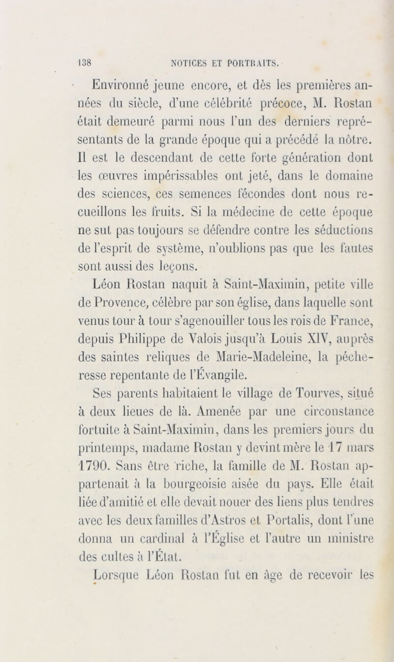 Eriviromié jeune encore, et dès les premières an- nées du siècle, d’une célébrité précoce, M. Rostan était demeuré parmi nous l’un des derniers repré- sentants de la grande époque qui a précédé la nôtre. Il est le descendant de cette forte génération dont les œuvres impérissables ont jeté, dans le domaine des sciences, ces semences fécondes dont nous re- cueillons les fruits. Si la médecine de cette époque ne sut pas toujours se défendre contre les séductions de l’esprit de système, n’oublions pas que les fautes sont aussi des leçons. Léon Rostan naquit à Saint-Maximin, petite ville de Provence, célèbre par son église, dans laquelle sont venus tour à tour s’agenouiller tous les rois de France, depuis Philippe de Valois jusqu’à Louis XIV, auprès des saintes reliques de Marie-Madeleine, la pèche- resse repentante de l’Evangile. Ses parents habitaient le village de Tourves, sifué à deux lieues de là. Amenée par une circonstance fortuite à Saint-Maximiu, dans les premiers jours du printemps, madame Rostan y devint mère le 17 mars 1790. Sans être riche, la famille de M. Rostan ap- partenait à la bourgeoisie aisée du pays. Elle était liée d’amitié et elle devait nouer des liens plus tendres avec les deux familles d’Astros et Portalis, dont l’une donna un cardinal à l’Eglise et l’autre un ministre des cnltes à l’État. Lorsque Léon Rostan fut en âge de recevoir les